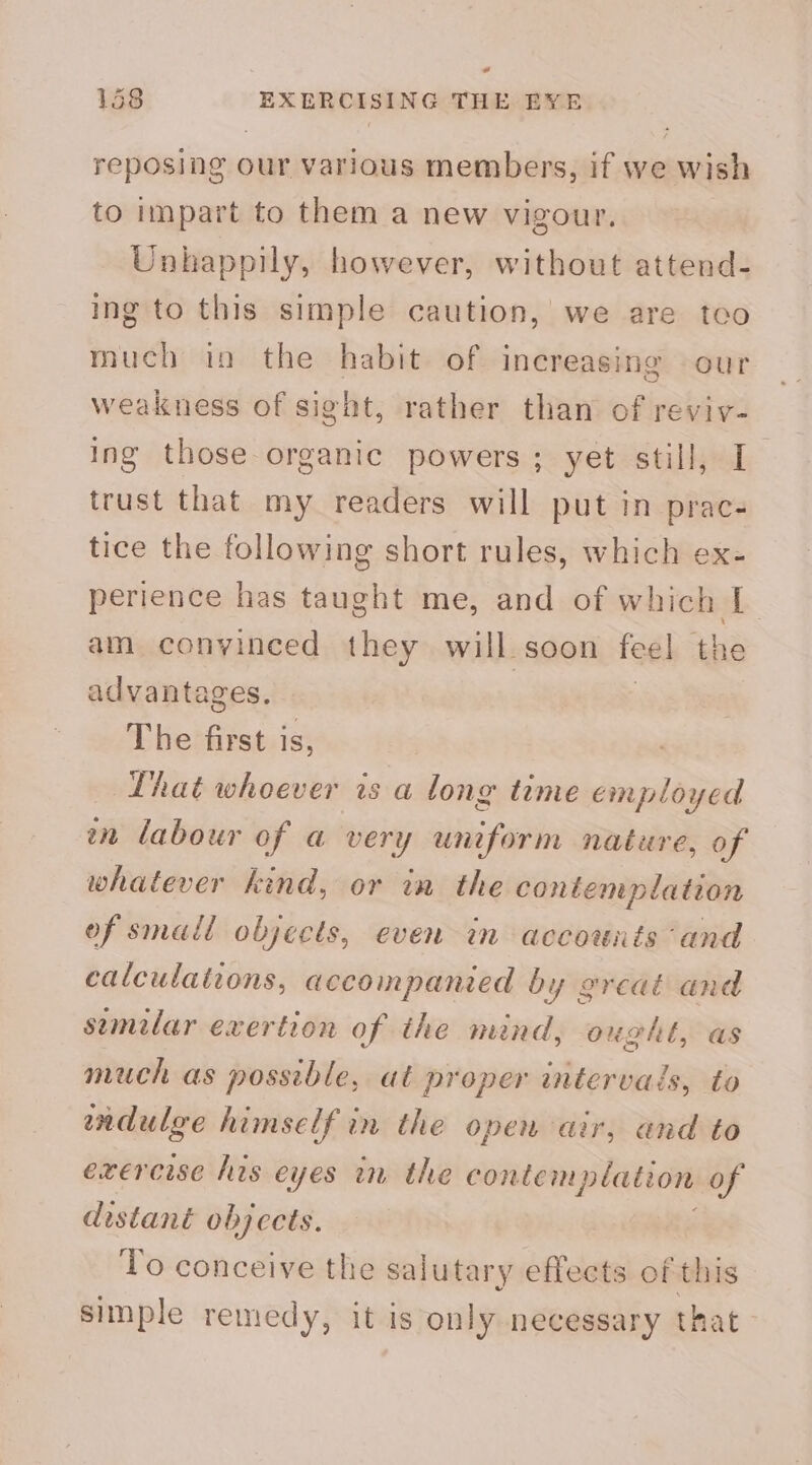 ad 158 EXERCISING THE EYE reposing our various members, if we wish to impart to them a new vigour, Unhappily, however, without attend- ing to this simple caution, we are teo much in the habit of increasing our weakness of sight, rather than of reviv- ing those-organic powers ; yet still, I trust that my readers will put in prac- tice the following short rules, which ex- perience has taught me, and of which I am convinced they will soon fee] the advantages, The first is, Lhat whoever is a long time employed en labour of a very uniform nature, of whatever kind, or in the contemplation of small objects, even in accowuts and calculations, accompanied by great and semilar exertion of the mind, ought, as much as possible, at proper intervals, to endulee himself in the open air, and to exercise his eyes in the contemplation of distant objcets. To conceive the salutary effects of this simple remedy, it is only necessary that