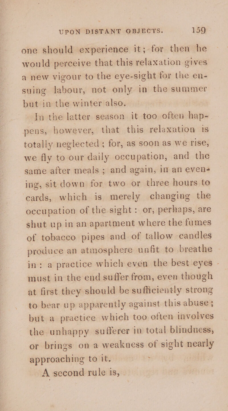 one should experience it; for then he would perceive that this relaxation gives a new vigour to the eye-sight for the en- suing labour, not only in the summer but in the winter also. In the latter season it too often hap- pens, however, that this relaxation 1s totally neglected ; for, as soon as we rise, we fly to our daily occupation, and the same after meals ; and again, im an evens ing, sit down for two or three hours to cards, which is merely changing the occupation of the sight : or, perhaps, are shut up in an apartment where the fumes of tobacco pipes and of tallow candles produce an atmosphere unfit to breathe in: a practice which even the best eyes - must in the end suffer from, even though at first they should be sufficiently strong to bear up apparently against this abuse; but a practice which too often involves the unhappy sufferer in total blindness, or brings on a weakness of sight nearly approaching to it. ; A second rule Is, .