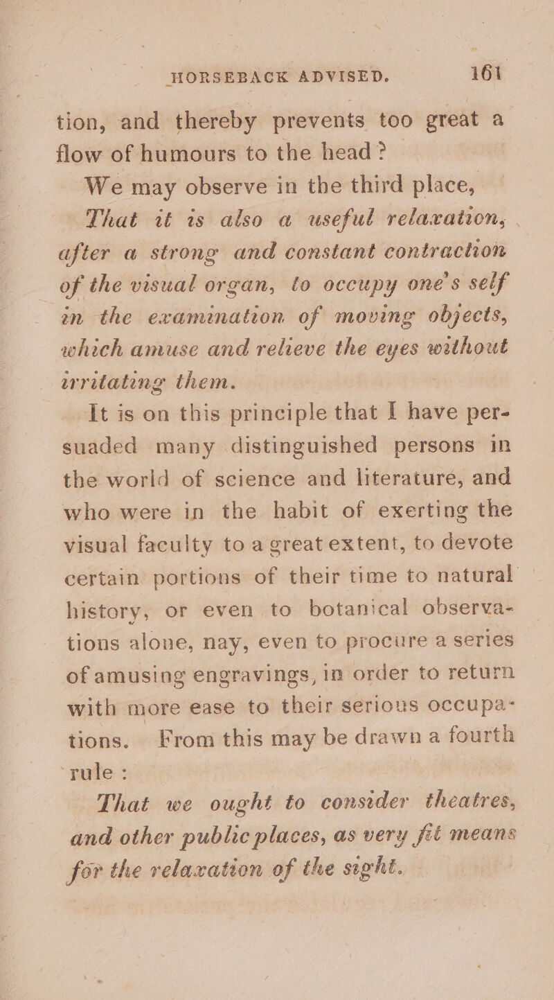 tion, and thereby prevents too great a flow of humours to the head? We may observe in the third place, That wf is also a useful relaxation, | after a strong and constant contraction of the visual organ, to occupy one's self in the examination of moving objects, which amuse and relieve the eyes without writating them. It is on this principle that I have per- suaded many distinguished persons in the world of science and literature, and who were in the habit of exerting the visual faculty to a great extent, to devote certain portions of their time to natural | history, or even to botanical observa- tions alone, nay, even to procure a series of amusing engravings, in order to return with more ease to their serious occupa: tions. From this may be drawn a fourth pute: : | That we ought to consider theatres, and other public places, as very fit means for the relaxation of the sight.