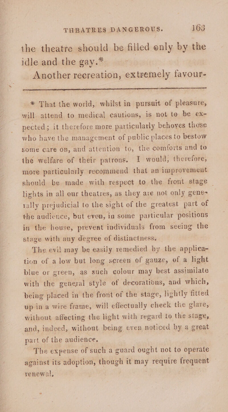 the theatre should be filled enly by the idle and the gay.* | Another recreation, extremely favour- eee ne ip nig ES * That the world, whilst in pursuit of pleasure, will. attend to medical cautions, is not to be ex- pected; it therefore more particularly behoves those who have the management of public places to bestow some care on, and attention to, the comforts and to the welfare of their patrons. I would, therefore, more particularly recommend that an improvement should be made with respect to the front stage — lights in all our theatres, as they ave not only gene= rally prejudicial to the sight of the greatest part of the audience, but even, in some particular positions in the house, prevent individuals from seeing the stage with any degree of distinctness. The evil may be easily remedied by the applica- tion of a low but long sereen of gauze, of a light blue or green, as such colour may best assimilate with the general style of decorations, and which, being placed in the front of the stage, lightly fitted up in a wire frame, will effectually check the glare, Without affecting the light with regard to the stage, and, indeed, without being even noticed by a great part of the audience. The expense of such a guard ought not to operate against its adoption, though it may require frequent renewal, ee