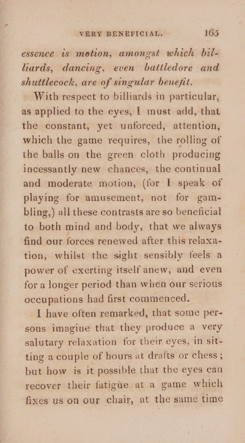 essence ws motion, amongst which bil- liards, dancing, even batiledore and shuttlecock, are of singular benefit. With respect to billiards in particular, as applied to the eyes, | must add, that the constant, yet unforced, attention, which the game requires, the rolling of the balls on the green cloth producing incessantly new chances, the continual and moderate motion, (for I speak of playing for amusement, not for gam- bling,) all these contrasts are so beneficial to both mind and body, that we always find our forces renewed after this relaxa- tion, whilst the sight sensibly feels a power of exerting itself anew, and even for a longer period than when our serious occupations had first commenced. I have often remarked, that some per- sons imagine that they produce a very salutary relaxation for their eyes, in sit- ting a couple of hours at drafts or chess ; but how is it possible that the eyes can recover their fatigue at a game which fixes us on our chair, at the same time