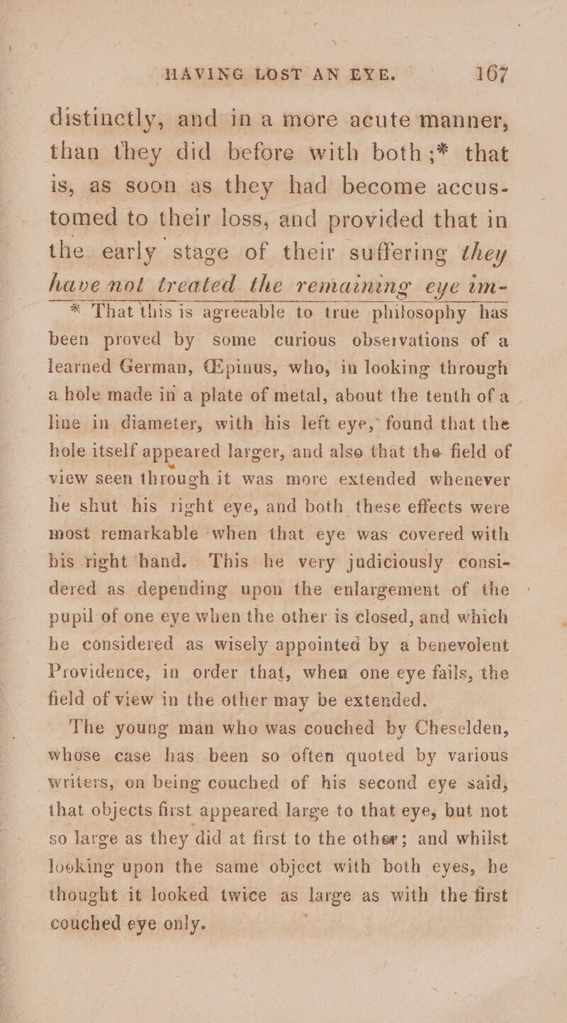 distinctly, and in a more acute manner, than they did before with both ;* that is, aS soon as they had become accus- tomed to their loss, and provided that in te erly-athay of fee shiping they * That this is cerca to true peti has been proved by some curious observations of a learned German, Gipinus, who, in looking through a hole made in a plate of metal, about the tenth ofa | line in diameter, with his left eye, found that the hole itself appeared larger, and also that the field of view seen through it was more extended whenever he shut his right eye, and both these effects were most remarkable ‘when that eye was covered with his right hand. This he very judiciously consi- dered as depending upon the enlargement of the pupil of one eye when the other is closed, and which he considered as wisely appointed by a benevolent Providence, in order that, when one eye fails, the field of view in the other may be extended. The young man who was couched by Cheselden, whose case has been so often quoted by various _writers, on being couched of his second eye said, that objects first appeared large to that eye, but not so large as they did at first to the other; and whilst looking upon the same object with both eyes, he thought it looked twice as large as with the first couched eye only.