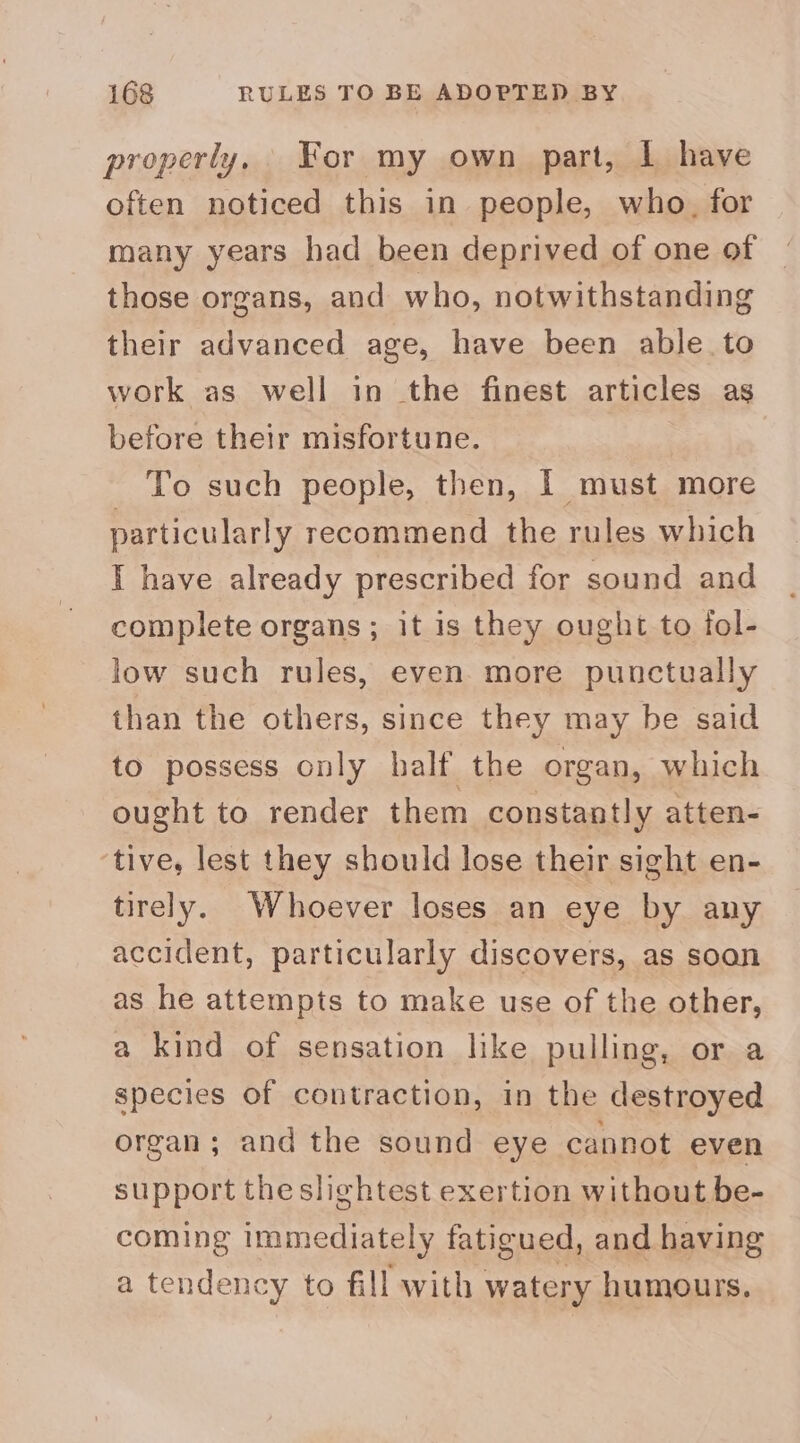 properly, For my own part, 1 have often noticed this in people, who. for many years had been deprived of one of those organs, and who, notwithstanding their advanced age, have been able to work as well in the finest articles as before their misfortune. To such people, then, | must more particularly recommend the rules which I have already prescribed for sound and complete organs; it is they ought to fol- low such rules, even more punctually than the others, since they may be said to possess only half the organ, which ought to render them constantly atten- tive, lest they should lose their sight en- tirely. Whoever loses an eye by any accident, particularly discovers, as soon as he attempts to make use of the other, a kind of sensation like pulling, or a species of contraction, in the destroyed organ; and the sound eye cannot even support the slightest exertion without be- coming immediately fatigued, and having a tendency to fill with watery humours.