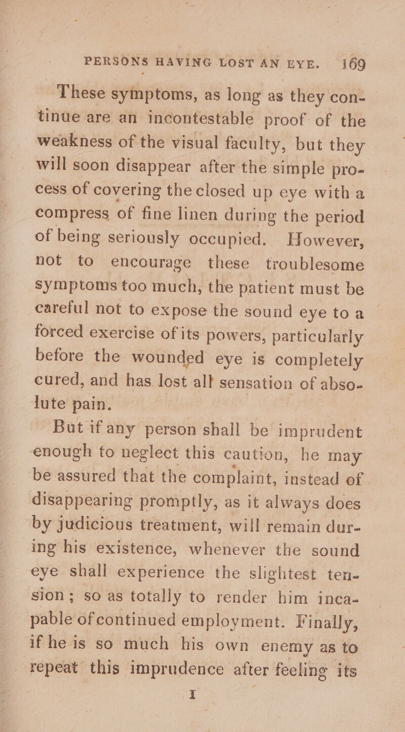 These symptoms, as long as they con- tinue are an incontestable proof of the weakness of the visual faculty, but they will soon disappear after. the simple pro- cess of covering the closed up eye witha compress of fine linen during the period of being seriously occupied. However, not to encourage these troublesome ‘symptoms too much, the patient must be careful not to expose the sound eye to a forced exercise of its powers, particularly before the wounded eye is completely cured, and has lost allt sensation of abso-_ lute pain. | But if any person shall be imprudent enough to neglect this caution, he may be assured that the complaint, instead of . disappearing promptly, as it always does by judicious treatment, will remain dur- ing his existence, whenever the sound eye shall experience the slightest ten- sion ; so as totally to render him inca- pable ofcontinued employment. Finally, if he is so much his own enemy as to repeat this imprudence after feeling its I