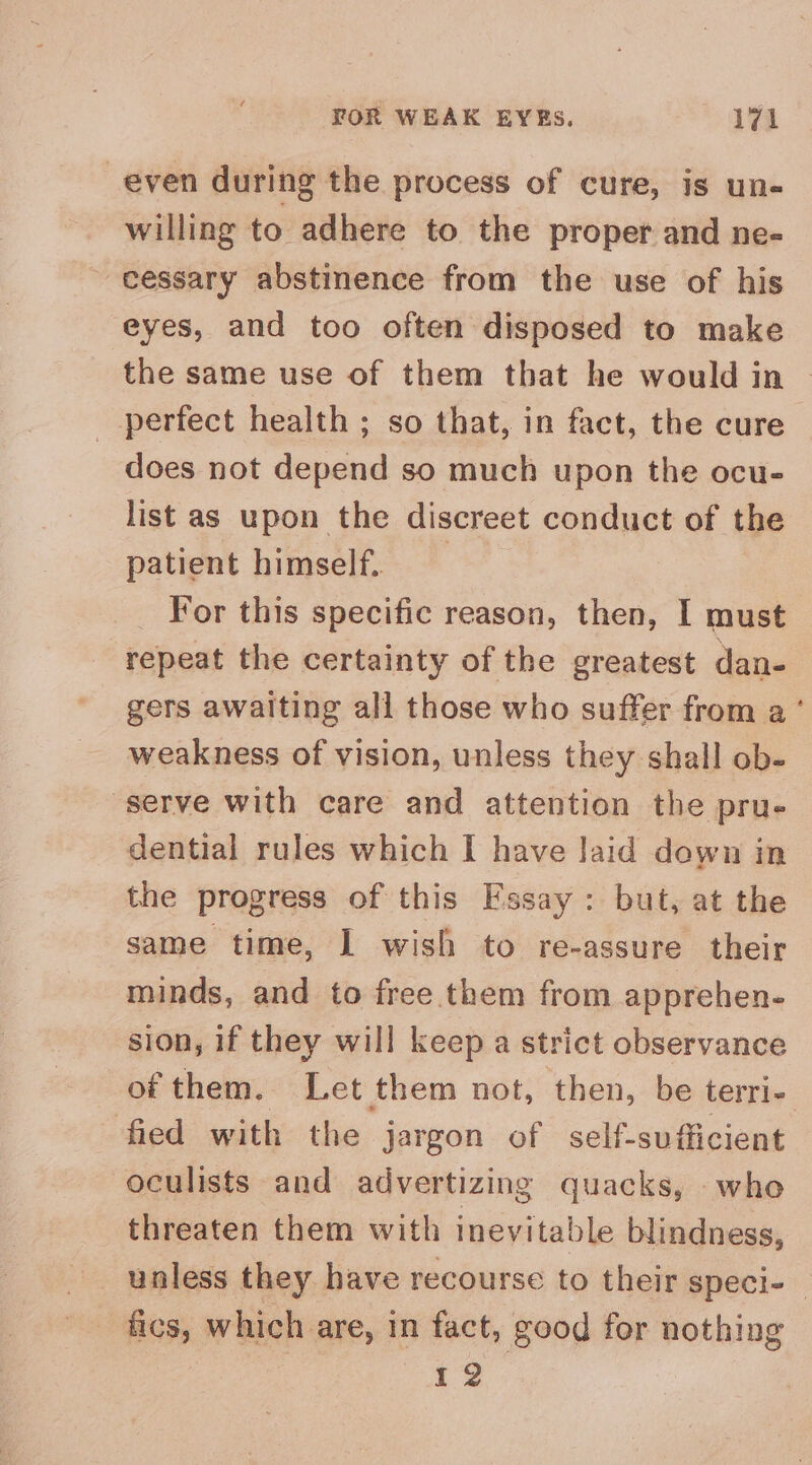 even during the process of cure, is un- willing to adhere to the proper and ne- cessary abstinence from the use of his eyes, and too often disposed to make the same use of them that he would in | perfect health ; so that, in fact, the cure does not depend so much upon the ocu- list as upon the discreet conduct of the patient himself. For this specific reason, then, I must repeat the certainty of the greatest dan- gers awaiting all those who suffer from a ’ weakness of vision, unless they shall ob- serve with care and attention the pru- dential rules which I have laid down in the progress of this Fssay : but, at the same time, I wish to re-assure their minds, and to free them from apprehen- sion, if they will keep a strict observance of them. Let them not, then, be terri- fied with the jargon of self-sufficient oculists and advertizing quacks, who threaten them with inevital ble blindness, fics, which are, in fact, good for nothing ae