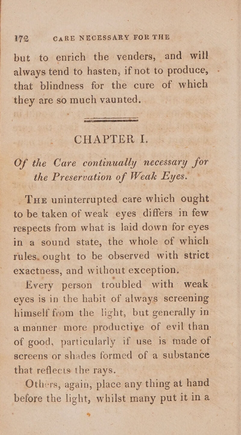 but to enrich the venders, and will always tend to hasten, if not to produce, that blindness for the cure of which they are so much vaunted. CHAPTER I. Of the Care continually necessary for the Preservation of Weak Eyes. _ Tue uninterrupted care which ought to be taken of weak eyes differs in few respects from what is laid down for eyes in a sound state, the whole of which rules, ought to be observed with strict exactness, and without exception. Every person troubled with weak. eyes is in the habit of always screening himself from the light, but generally in a manner more productiye of evil than of good, particularly if use is made of screens or shades formed of a substance that reflecis the rays. Others, again, place any thing at hand before the light, whilst many put it ina %y