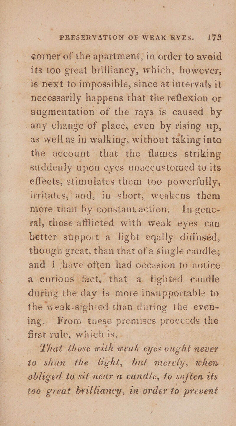 corner of the apartment, in order to avoid its too great brilliancy, which, however, ig next to impossible, since at intervals it necessarily happens that the reflexion or augmentation of the rays is caused by -any change of place, even by rising up, _ as wellas in walking, without taking into the account that the flames striking suddenly upon eyes unaccustomed to its effects, stimulates them too powerfully, irritates, and, in short, weakens them more than by constant action. In gene- ral, those afflicted with weak eyes can better support a light eqally diffused, though great, than that of a single candle; and i have often had occasion to notice a curious fact, that a lighted candle during the day is more insupportable to the weak-sighied. than during the even- ing. From these premises proceeds the first rule, which is, | : That those with weak cyes ought never to shun the light, but merely, when. obliged to sit near a candle, to soften tts too great brilliancy, in order to prevent