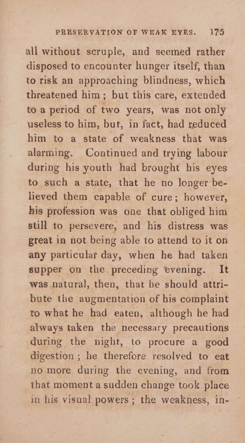 all without scruple, and seemed rather disposed to encounter hunger itself, than to risk an approaching blindness, which threatened him; but this care, extended to a period of two years, was not only useless to him, but, in fact, had reduced him to a state of weakness that was alarming. Continued and trying labour during his youth had brought his eyes to such a state, that he no longer-be- lieved them capable of cure; however, his profession was one that obliged him | still to persevere, and his distress was great in not being able to attend to it on any particular day, when he had taken ~ supper on the preceding evening. It was natural, then, that be should attri- bute the augmentation of his complaint to what he had eaten, although he had always taken the necessary precautions during the night, to procure a good digestion ; he therefore resolved to eat no more during the evening, and from that moment a sudden change took place in his visual powers ; the weakness, in- ~