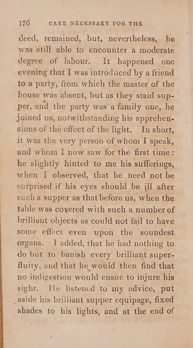 deed, remained, but, nevertheless, he was still able to’ encounter a moderate degree of labour. It happened one evening that I was introduced by a friend toa party, from which the master of the _ house was absent, but as they staid sup- per, and the party was ‘a family one, he joined us, notwithstanding his apprehen- sions of the effect of the light. In short, it was the very person of whom I speak, and whom I now saw for the first time: he slightly hinted to me his sufferings, when I observed, that he need not be surprised if his eyes should be ill after sucha supper as that before us, when the table was covered with such a number of brilliant objects as could not fail to have some effect even upon the soundest organs. I added, that he had nothing to do but to banish every brilliant super- fluity, and that he would then find that no indigestion would ensue to injure his sight. He listened to my advice, put _aside his brilliant supper equipage, fixed shades to his lights, and at the end of