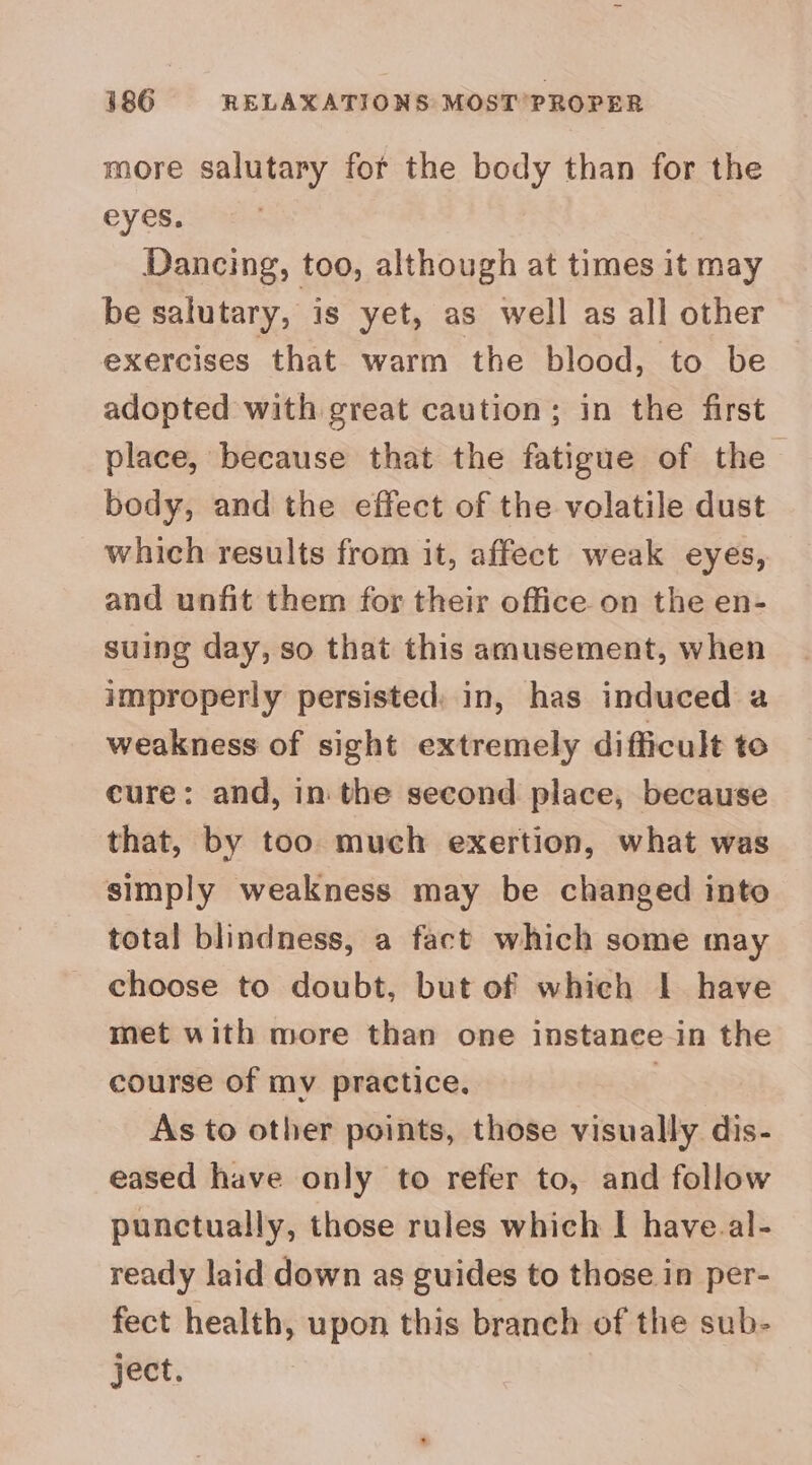 386 RELAXATIONS MOST PROPER more salutary for the body than for the eyes. Dancing, too, although at times it may be salutary, is yet, as well as all other exercises that warm the blood, to be adopted with great caution; in the first place, because that the fatigue of the body, and the effect of the volatile dust which results from it, affect weak eyes, and unfit them for their office on the en- suing day, so that this amusement, when improperly persisted, in, has induced a weakness of sight extremely difficult to cure: and, in the second place, because that, by too much exertion, what was simply weakness may be changed into total blindness, a fact which some may choose to doubt, but of whieh | have met with more than one instance in the course of my practice. As to other points, those visually dis- eased have only to refer to, and follow punctually, those rules which I have.al- ready laid down as guides to those in per- fect health, upon this branch of the sub- ject.