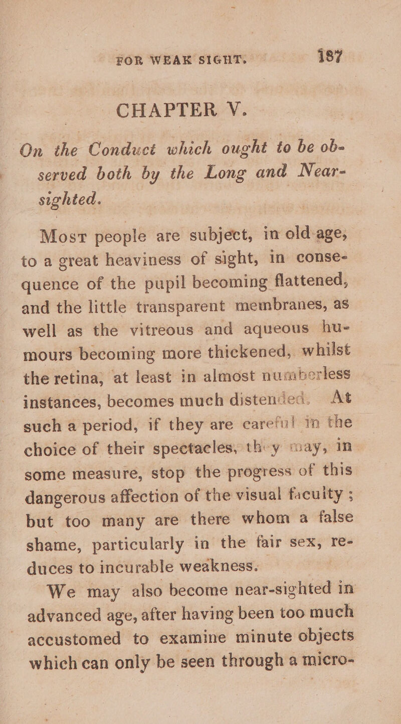 CHAPTER V. On the Conduct which ought to be ob- served both by the Long and Near- sighted. ape | Most people are subpeet, in old: — to a great heaviness of sight, in conse- quence of the pupil becoming flattened, and the little transparent membranes, as well as the vitreous and aqueous hu- mours becoming more thickened, whilst the retina; at least in almost nusberless instances, becomes much distended. At such a period, if they are careful in the choice of their spectacles, they way, in some measure, stop the progress of this dangerous affection of the visual facuity ; but too many are there whom a false shame, particularly in the fair wise re- duces to incurable weakness. We may also become near-sighted in advanced age, after having been too much accustomed to examine minute objects which can only be seen through a micro-