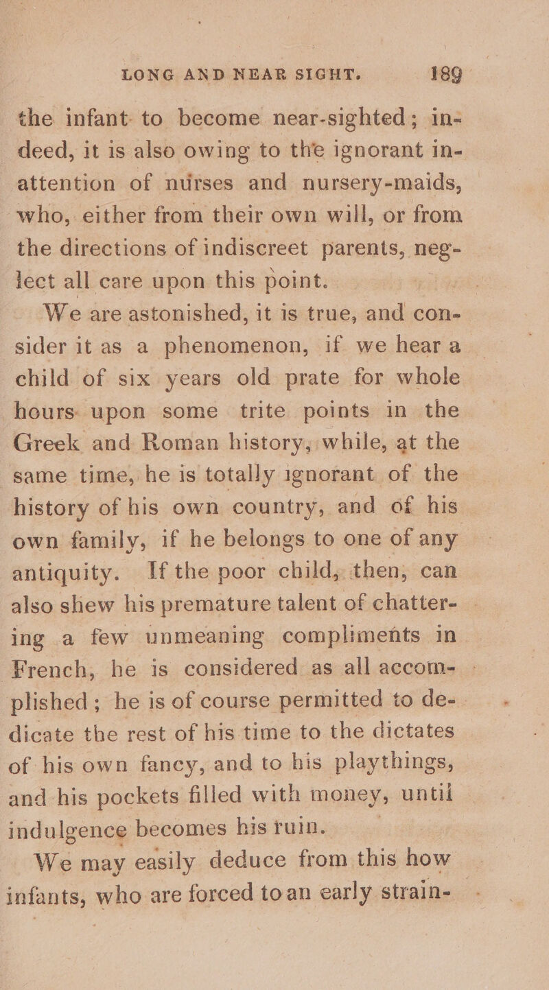 the infant. to become near-sighted; in- deed, it is also owing to the ignorant in- attention of nurses and nursery-maids, who, either from their own will, or from the directions of indiscreet parents, neg- lect all care upon this point. We are astonished, it is true, and con- sider it as a phenomenon, if we hear a child of six years old prate for whole hours: upon some trite points in the Greek and Roman history; while, at the same time, he is totally ignorant of the history of his own country, and of his own family, if he belongs to one of any antiquity. Ifthe poor child, then, can also shew his premature talent of chatter- | ing a few unmeaning compliments in French, he is considered as all accom- plished; he is of course permitted to de-. dicate the rest of his time to the dictates of his own fancy, and to his playthings, and his pockets filled with money, until indulgence becomes his ruin. We may easily deduce from this how | infants, who are forced toan early strain- _