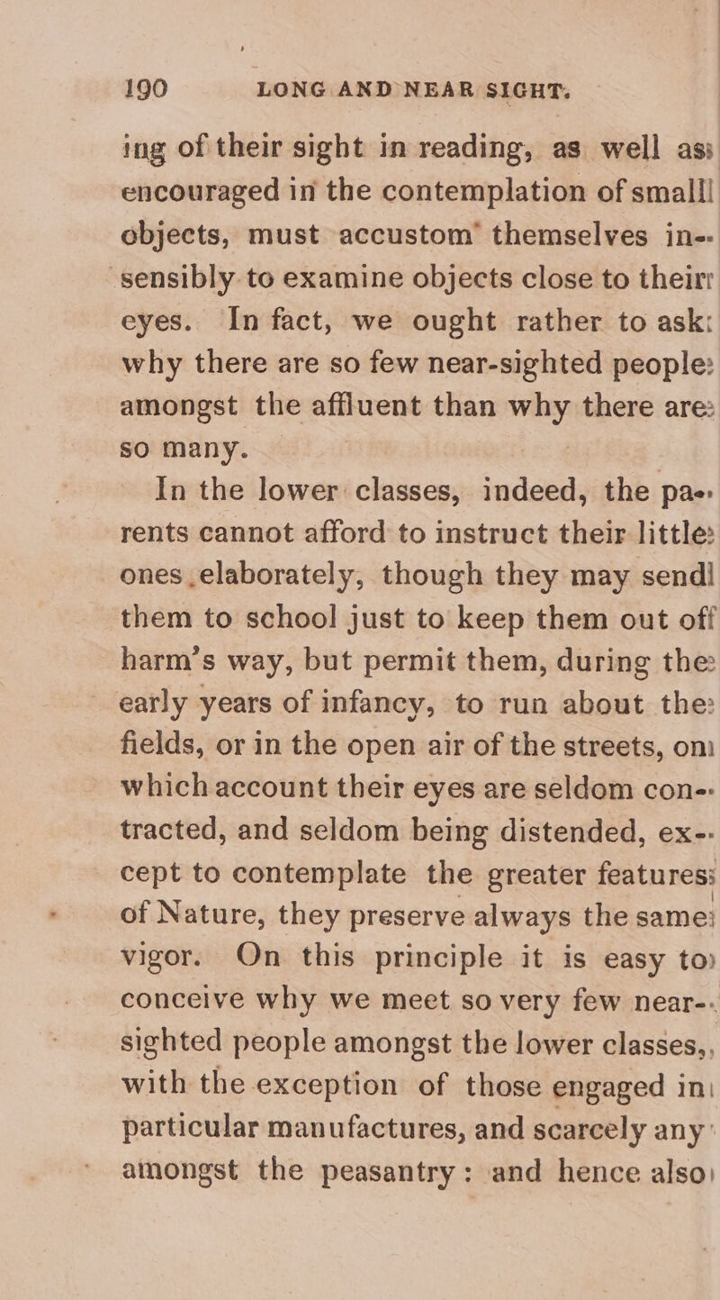 ing of their sight in reading, as well asi encouraged in the contemplation of small! objects, must accustom’ themselves in-: sensibly to examine objects close to their eyes. In fact, we ought rather to ask: why there are so few near-sighted people: amongst the affluent than why there are: so many. In the lower classes, align the pae rents cannot afford to instruct their little: ones elaborately, though they may send] them to school just to keep them out off harm’s way, but permit them, during the early years of infancy, to run about the: fields, or in the open air of the streets, oni which account their eyes are seldom con-: tracted, and seldom being distended, ex-- cept to contemplate the greater features: of Nature, they preserve always the same’ vigor. Qn this principle it is easy to) conceive why we meet so very few near-. sighted people amongst the lower classes,, with the exception of those engaged in: particular manufactures, and scarcely any’ amongst the peasantry: and hence also)