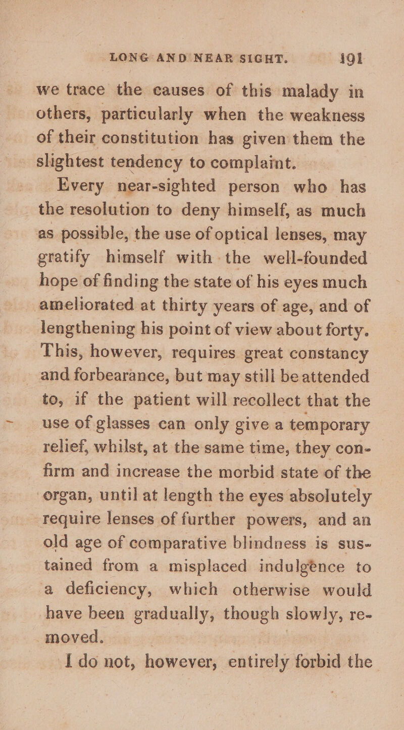 we trace the causes of this malady in others, particularly when the weakness of their constitution has given them the slightest tendency to complaint. Every near-sighted person who has the resolution to deny himself, as much as possible, the use of optical lenses, may gratify himself with the well-founded _ hope of finding the state of his eyes much ameliorated at thirty years of age, and of lengthening his point of view about forty. This, however, requires great constancy and forbearance, but may still be attended to, if the patient will recollect that the use of glasses can only give a temporary relief, whilst, at the same time, they con- firm and increase the morbid state of the organ, until at length the eyes absolutely Tequire lenses of further powers, and an old age of comparative blindness is sus- tained from a misplaced indulgence to a deficiency, which otherwise would have been gradually, though slowly, re- moved.