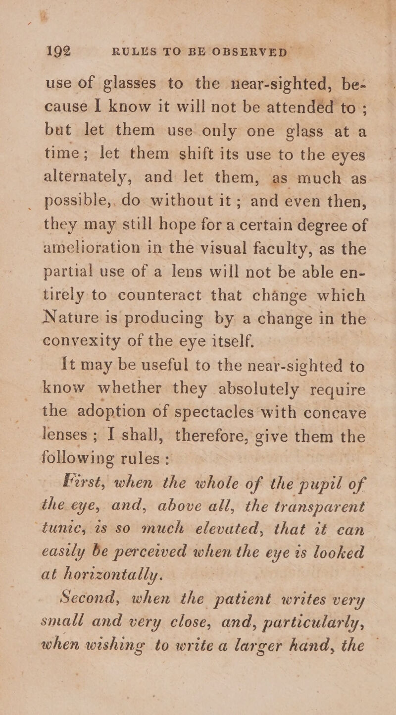 use Of glasses to the near-sighted, be- cause I know it will not be attendéd to; but let them use only one glass at a time; let them shift its use to the eyes alternately, and let them, as much as possible,, do without it ; and even then, they may still hope for a certain degree of amelioration in the visual faculty, as the partial use of a lens will not be able en- tirely to counteract that change which Nature is producing by a change in the - convexity of the eye itself. It may be useful to the near-sighted to know whether they absolutely require the adoption of spectacles with concave lenses ; I shall, therefore, give them the following rules: First, when the whole of the pupil of the eye, and, above all, the transparent tunic, 7s so much elevated, that it can eastly be perceived when the eye is looked at horizontally. Second, when the patient writes very small and very close, and, particularly, when wishing to write a larger hand, the —