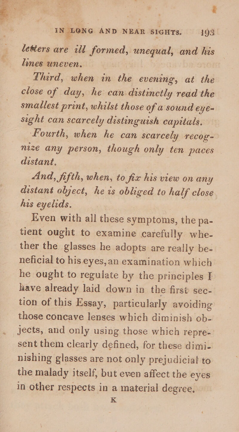 “CON m: eT Ng ‘ii ee ; PTCA a en? UN'S ¢ Ret ae . , 5 bry m ‘ : hs : a Z - | IN LONG AND NEAR SIGHTs. 193 letters are ill formed, a and his lines uneven. | | Third, when in the evening, at the close of day, he can distincth 'y read the smallest print, whilst those of a sound eye~ sight can scarcely distinguish capitals. fourth, when he can scarcely recog- nize any person, though only ten paces distant, And, fifth, when, to fix his view on any distant object, he is obliged to half close his eyelids. _ Even with all these symptoms, the pa- tient ought to examine carefully whe- ther the. glasses he adopts are really be- neficial to his eyes,an examination which he ought to regulate by the principles I have already laid down in the first sec- tion of this Essay, particularly avoiding those concave lenses which diminish ob- jects, and only using those which repre- sent them clearly defined, for these dimi- nishing glasses are not only prejudicial to the malady itself, but even affect the eyes in other respects in a material degree. K