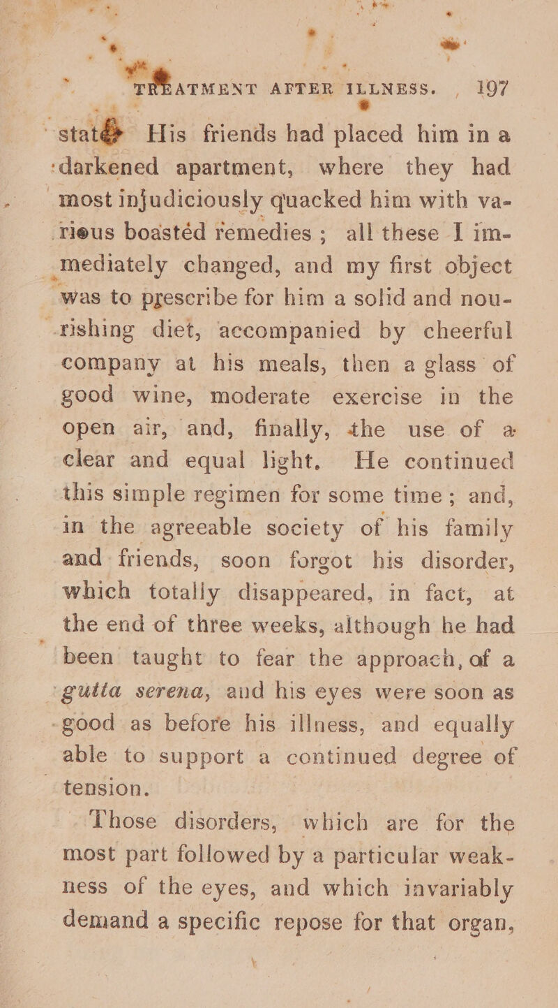 ‘ * e 4 a “* 4 ite * Rieke AFTER ILLNESS. , 197 ‘ig : stat&amp; His friends had placed him ina ‘darkened apartment, where they had “most injudiciously quacked him with va- Tieus boastéd remedies ; all these I im- _-Mediately changed, and my first object -was to pgescribe for him a solid and nou- fishing diet, accompanied by cheerful company at his meals, then a glass of good wine, moderate exercise in the open air, and, finally, the use of @ clear and equal light. He continued this simple regimen for some time; and, in the agreeable society of his family and friends, soon forgot his disorder, which totally disappeared, in fact, at the end of three weeks, although he had been taught to fear the approach, af a gutta serena, aid his eyes were soon as -good as before his illness, and equally able to support a continued degree of tension. Those disorders, which are for the most part followed by a particular weak- ness of the eyes, and which invariably demand a specific repose for that organ, ~ \