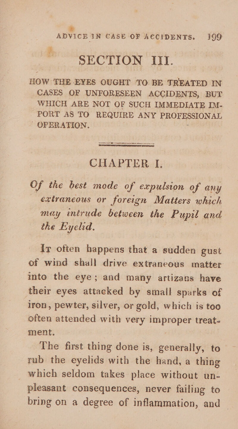 e ADVICE IN CASE OF ACCIDENTS. 199 SECTION IIT. HOW THE EYES OUGHT TO BE TREATED IN CASES OF UNFORESEEN ACCIDENTS, BUT WHICH ARE NOT OF SUCH IMMEDIATE IM- PORT AS TO REQUIRE ANY arias Wp teens OPERATION. ee CHAPTER I. Of the best mode of expulsion of any extraneous or forergn Matters which muy intrude between the Pupil and the Eyelid. Ir often happens that a sudden gust of wind shall drive extraneous matter into the eye; and many artizans have their eyes attacked by small sparks of iron, pewter, silver, or gold, which is too often attended with very SS treat- ment. The first thing done is, generally, to rub the eyelids with the hand, a thing which seldom takes place without un- pleasant consequences, never failing to bring on a degree of inflammation, and —