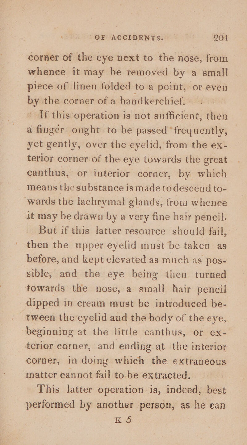 corner of the eye next to the nose, from whence it may be removed by a small piece of linen folded to a point, or even by the corner of a handkerchief. * If this operation is not sufficient, then a finger ought to be passed ‘frequently, yet gently, over the eyelid, from the ex- terior corner of the eye towards the great canthus, or interior corner, by which means the substance is made to descend to- wards the lachrymal glands, from whence it may be drawn by a very fine hair pencil. But if this latter resource should fail, — then the upper eyelid must be taken as before, and kept elevated as much as pos- sible, and the eye being then turned towards the nose, a small hair pencil dipped in cream must be introduced be- beginning at the little canthus, or ex- terior corner, and ending at the interior corner, in doing which the extraneous matter cannot fail to be extracted. This latter operation is, indeed, best performed by another person, as he ean K 5