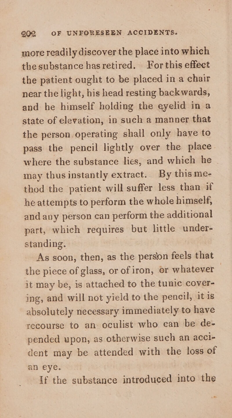 202; OF UNFORESEEN ACCIDENTS. more readily discover the place into which the substance hasretired. For this effect the patient ought to be placed in a chair near the light, his head resting backwards, and he himself holding the eyelid in a state of elevation, in such a manner that the person. operating shall only have to pass the pencil lightly over the place where the substance lies, and which he may thusinstantly extract. By thisme-_ thod the patient will suffer less than if he attempts to perform the whole himself, and avy person can perform the additional part, which requires but. little under- standing. | As soon, then, as the person feels that the piece of glass, or of iron, or whatever — it may be, is attached to the tunic cover- ing, and will not yield to the pencil, it is absolutely necessary immediately to have recourse to an oculist who can be de- pended upon, as otherwise such an acci- dent may be attended with the loss of an eye. - If the substance introduced into the