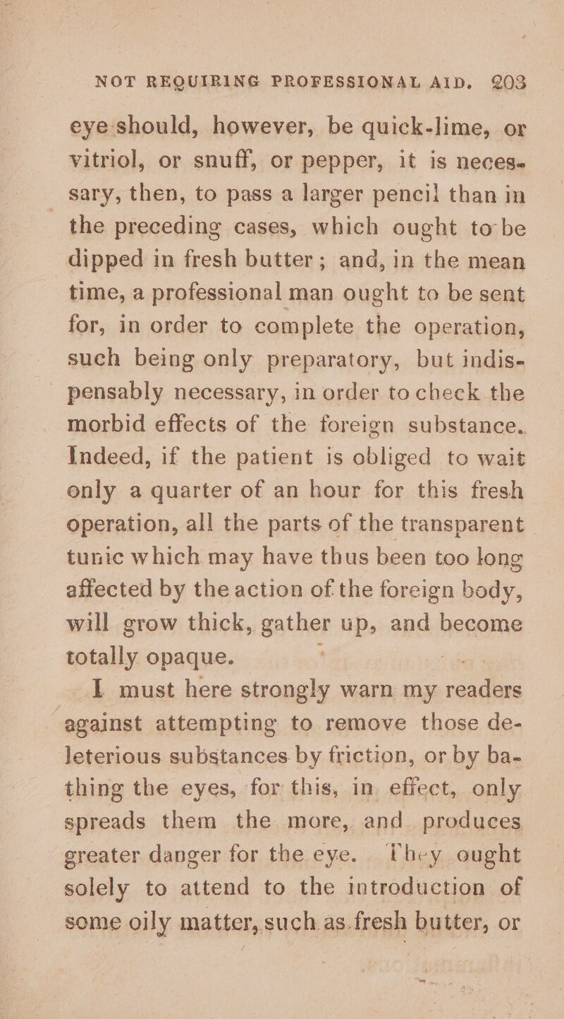 eye should, however, be quick-lime, or vitriol, or snuff, or pepper, it is neces. sary, then, to pass a larger pencil than in _ the preceding cases, which ought to be dipped in fresh butter ; and, in the mean time, a professional man ought to be sent for, in order to complete the operation, such being only preparatory, but indis- pensably necessary, in order to check the morbid effects of the foreign substance, Indeed, if the patient is obliged to wait only a quarter of an hour for this fresh operation, all the parts of the transparent _ tunic which may have thus been too long affected by the action of the foreign body, will grow thick, gather up, and become totally opaque. : . 1 must here strongly warn my readers against attempting to remove those de- leterious substances by friction, or by ba- thing the eyes, for this, in. effect, only spreads them the more, and_ produces greater danger for the eye. they ought solely to attend to the introduction of some oily matter, such as. fresh butter, or i :