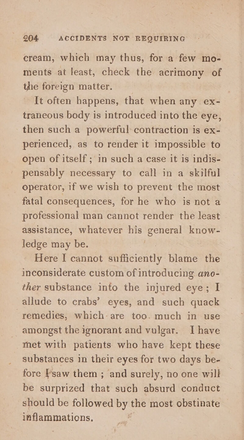 cream, which may thus, for a few mo- ments at least, check the acrimony of the foreign matter. It often happens, that when any. ex- traneous body is introduced into the eye, then such a powerful contraction is ex- perienced, as to render it impossible to open of itself ; in such a case it is indis- pensably necessary to call in a skilful operator, 1f we wish to prevent the most fatal consequences, for he who is not a professional man cannot render the least assistance, whatever his general know- ledge may be. ; Here I cannot dhtncied tty blame the inconsiderate custom of introducing ano- ther substance into the injured eye; I allude to crabs’ eyes, and such quack remedies, which-are too. much in use amongst the ignorant and vulgar. Ihave met with patients who have kept these substances in their eyes for two days be- fore saw them ; and surely, no one will be surprized that such absurd conduct should be followed by the most obstinate inflammations,