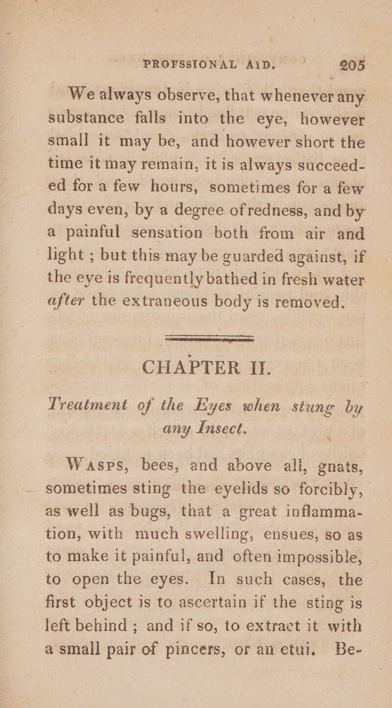 We always observe, that whenever any — substance falls into the eye, however small it may be, and however short the time it may remain, it is always succeed- ed for a few hours, sometimes for a few days even, by a degree ofredness, and by a painful sensation both from air and light ; but this may be guarded against, if the eye is frequently bathed in fresh water. after the extraneous body is removed. CHAPTER It. Treatment of the Eyes when stung by any Insect. x Wasps, bees, and above ali, gnats, sometimes sting the eyelids so forcibly, as well as bugs, that a great inflamma- tion, with much swelling, ensues, SO as to make it painful, and often impossible, to open the eyes. In such cases, the first object is to ascertain if the sting is left behind ; and if so, to extract it with a small pair of pincers, or an etui. Be-