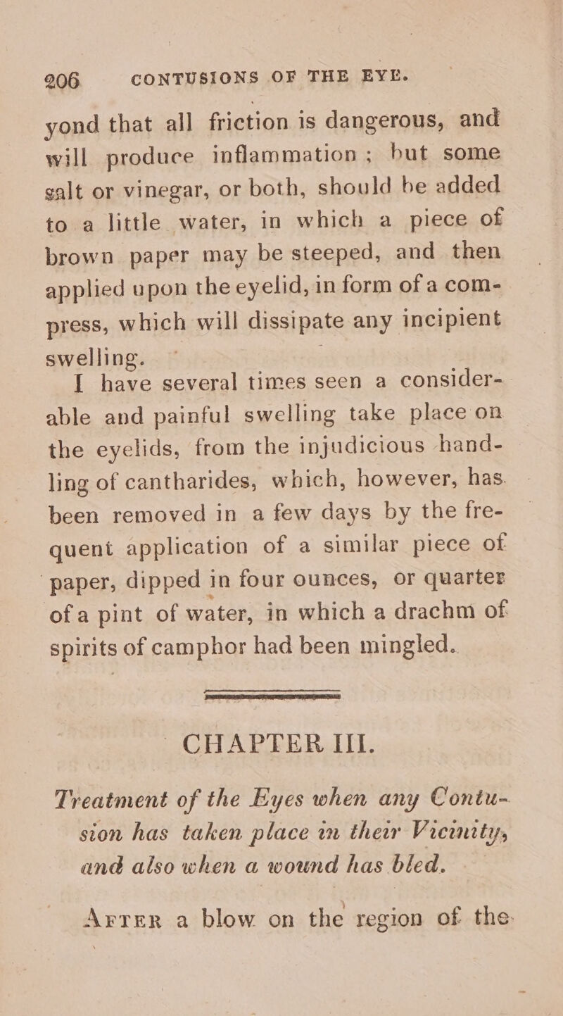 yond that all friction is dangerous, and will produce inflammation ; but some galt or vinegar, or both, should be added to a little water, in which a piece of brown paper may be steeped, and then applied upon the eyelid, in form of a com- press, which will dissipate any incipient swelling. | I have several times seen a consider- able and painful swelling take place on the eyelids, from the injudicious hand- ling of cantharides, which, however, has. been removed in a few days by the fre- quent application of a similar piece of ‘paper, dipped in four ounces, or quarter ofa pint of water, in which a drachm of spirits of camphor had been mingled. ~CHAPFER IIL. Treatment of the Eyes when any Contu- sion has taken place in their Vicinity, ané also when a wound has bled. Arrer a blow on the region of the