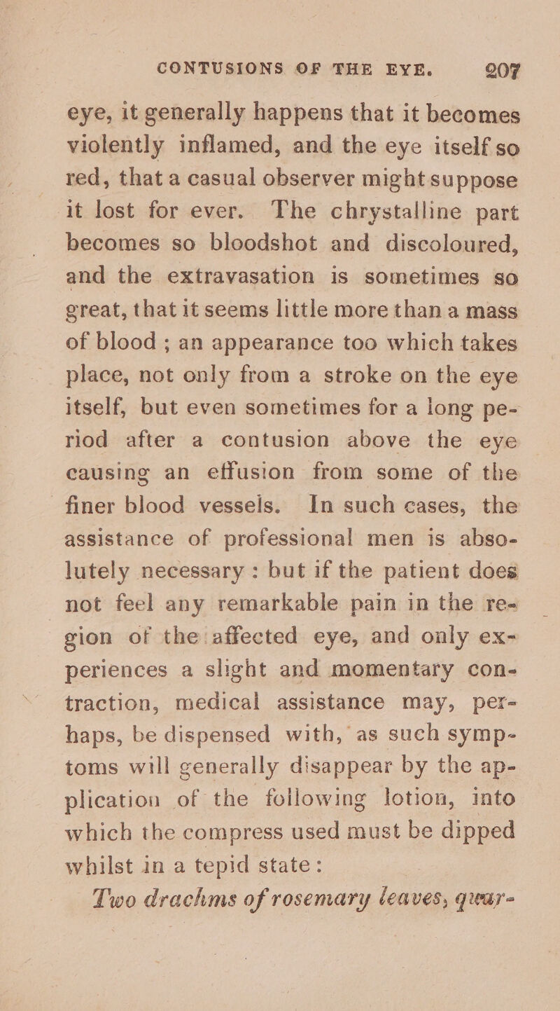 eye, it generally happens that it becomes violently inflamed, and the eye itself so red, that a casual observer might suppose it lost for ever. The chrystalline part becomes so bloodshot and discoloured, and the extravasation is sometimes so great, that it seems little more than a mass of blood ; an appearance too which takes place, not only from a stroke on the eye itself, but even sometimes for a long pe- riod after a contusion above the eye causing an effusion from some of the finer blood vessels. In such cases, the assistance of professional men is abso- lutely necessary : but if the patient does not feel any remarkable pain in the re- gion of the affected eye, and only ex- periences a slight and momentary con- traction, medical assistance may, per- haps, be dispensed with, as such symp- toms will generally disappear by the ap- plication of the following lotion, into which the compress used must be dipped whilst in a tepid state: Two drachms of rosemary leaves, qiear-
