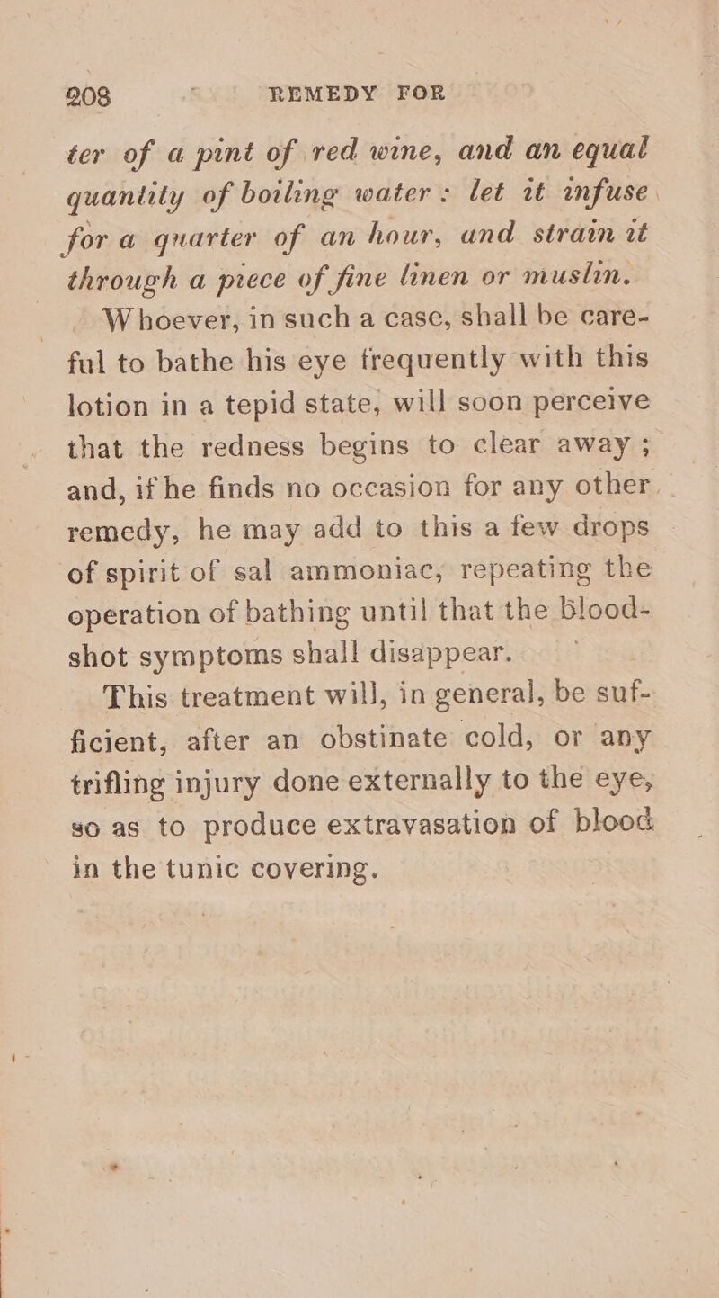 ter of a pint of red wine, and an equal quantity of boiling water: let rt infuse for a quarter of an hour, and strain it through a piece of fine linen or muslin. W hoever, in such a case, shall be care- ful to bathe his eye frequently with this lotion in a tepid state, will soon perceive that the redness begins to clear away ; and, if he finds no occasion for any other remedy, he may add to this a few drops — of spirit of sal ammoniac, repeating the operation of bathing until that the blood- shot symptoms shall disappear. This treatment will, in general, be suf- ficient, after an obstinate cold, or any trifling injury done externally to the eye, so as to produce extravasation of blood in the tunic covering.