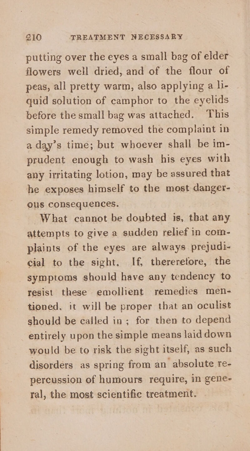 putting over the eyes a small bag of elder flowers well dried, and of the flour of peas, all pretty warm, also applying a li- quid solution of camphor to the eyelids before the small bag was attached. This simple remedy removed the complaint in a day’s time; but whoever shall be im- prudent enough to wash his eyes with any irritating lotion, may be assured that he exposes himself to the most icy ous consequences. What cannot be doubted is, that any attempts to give a sudden relief in com- plaints of the eyes are always prejudi- cial to the sight. If, thereretore, the symptoms should have any tendency to resist these emollient remedies men- tioned, it will be proper that an oculist should be called in ; for then to depend entirely upon the simple means laid down would be to risk the sight itself, as such disorders as spring from an absolute re- percussion of humours require, in gene- ral, the most scientific treatment.