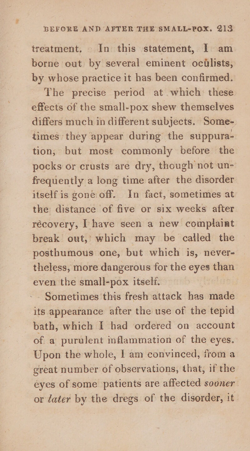 treatment. In this statement, I am borne out by several eminent ocillists, by whose practice it has been confirmed. The precise period at which’ these effects of the small-pox shew themselves differs much in different subjects. Some- times they appear during the suppura- tion, but most commonly before the pocks or crusts are dry, though not un- frequently a long time after the disorder itself is gone off. In fact, sometimes at the distance of five or six weeks after - récovery, [have seen a new complaint break out,’ which may be called the posthumous one, but which is, never- theless, more dangerous for the eyes than even the small-pox itself. Sometimes this fresh attack has made its appearance after the use of the tepid bath, which I had ordered on account of a purulent inflammation of the eyes. Upon the whole, | am convinced, from a great number of observations, that, if the eyes of some patients are affected sooner or later by the dregs of the disorder, it.