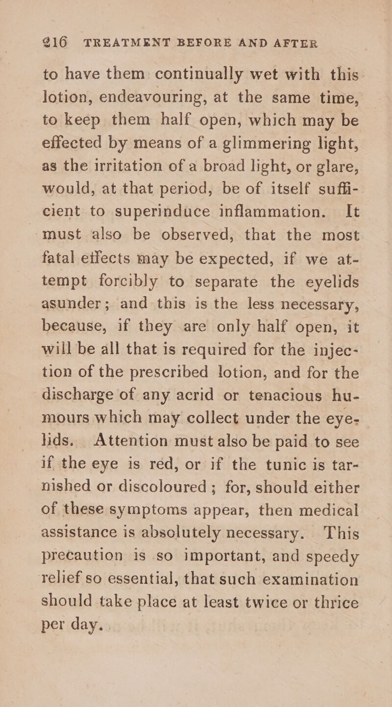 to have them continually wet with this lotion, endeavouring, at the same time, to keep them half open, which may be effected by means of a glimmering light, as the irritation of a broad light, or glare, would, at that period, be of itself suffi- cient to superinduce inflammation. It must also be observed, that the most fatal eifects may be expected, if we at- tempt forcibly to separate the eyelids asunder; and this is the less necessary, because, if they are only half open, it will be all that is required for the injec- tion of the prescribed lotion, and for the discharge of any acrid or tenacious hu- mours which may collect under the eye- lids. Attention must also be paid to see if the eye is red, or if the tunic is tar- nished or discoloured ; for, should either of these symptoms appear, then medical assistance is absolutely necessary. This precaution is so important, and speedy relief so essential, that such examination should take place at least twice or thrice peridaysou:ad