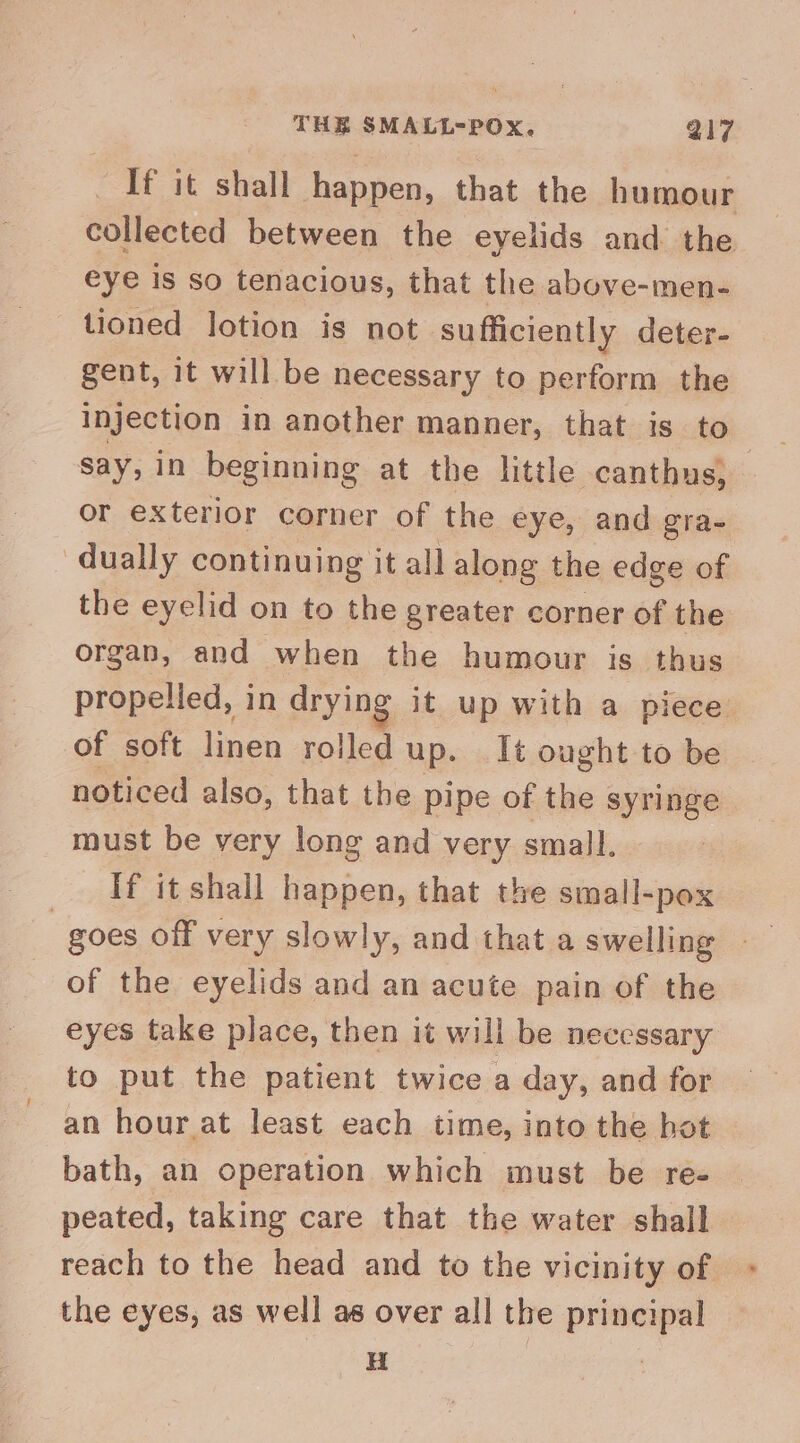 If it shall happen, that the humour collected between the eyelids and the eye is so tenacious, that the above-men- tioned lotion is not sufficiently deter- gent, it will be necessary to perform the Injection in another manner, that is to say, in beginning at the little -canthus, or exterior corner of the eye, and gra- - dually continuing it all along the edge of the eyelid on to the greater corner of the organ, and when the humour is thus propelled, in drying it up with a piece of soft linen rolled up. It ought to be noticed also, that the pipe of the syringe must be very long and very small. If it shall happen, that the small-pox goes off very slowly, and that a swelling of the eyelids and an acute pain of the eyes take place, then it will be necessary to put the patient twice a day, and for an hour at least each time, into the hot — bath, an operation which must be re- peated, taking care that the water shall reach to the head and to the vicinity of the eyes, as well as over all the principal a |