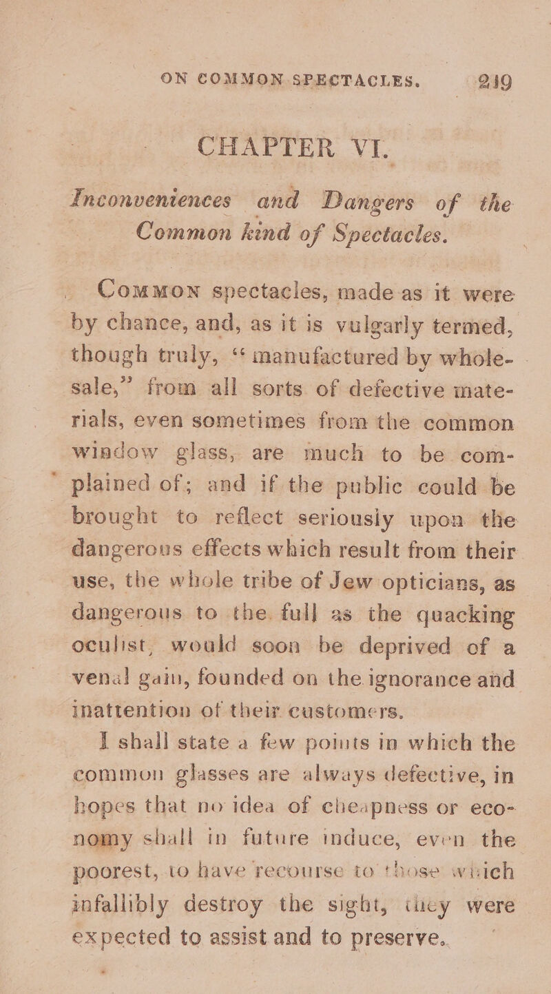 _ CHAPTER VI. Inconveniences and Dangers of the : Common hind of Spectacles. Common spectacles, made.as it were by chance, and, as it is vulgarly termed, though truly, ‘“‘ manufactered by whole- . sale,” from all sorts of defective mate- rials, even sometimes from the common window glass, are much to be com- plained of; and if the public could be brought to reflect seriously upon the dangerous effects which result from their use, the whole tribe of Jew opticians, as dangerous to the. full as the quacking oculist, would soon be deprived of a venal gain, founded on the ignorance and inattention of their customers. I shall state a few points in which the common glasses are always defective, in hopes that no idea of cheapness or eco- nomy shall tn future induce, even the poorest, to a recourse to those which infallibly destroy the sight, iucy were expected to assist and to preserve.