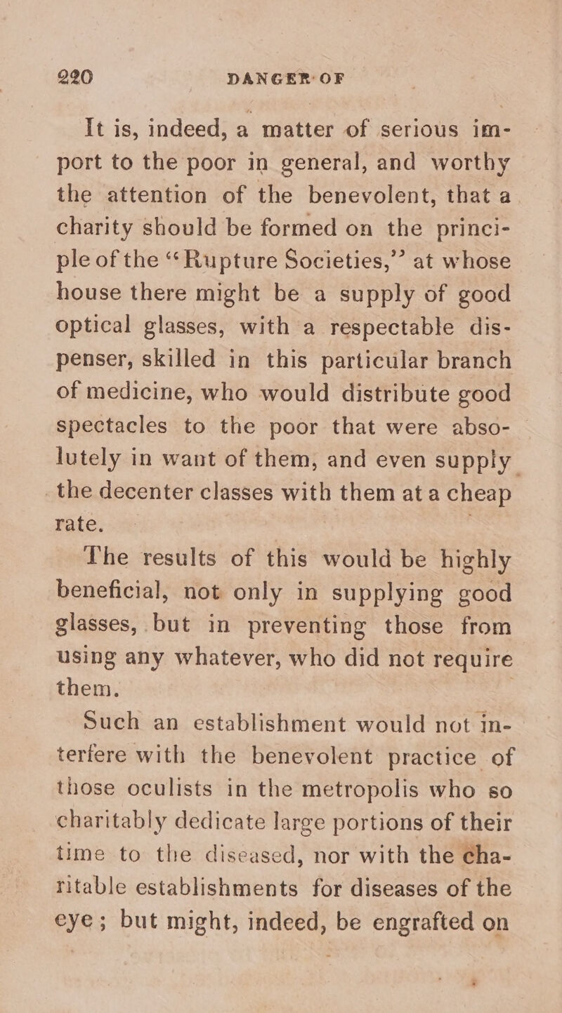 It is, indeed, a matter of serious im- port to the poor in general, and worthy the attention of the benevolent, that a charity should be formed on the princi- ple of the ‘‘ Rupture Societies,’ at whose house there might be a supply of good optical glasses, with a respectable dis- penser, skilled in this particular branch of medicine, who would distribute good spectacles to the poor that were abso- — lutely in want of them, and even supply _the decenter classes with them at a cheap rate. 7 The results of this would be highly beneficial, not only in supplying good glasses, but in preventing those from using any whatever, who did not require them. | Such an establishment would not in- terfere with the benevolent practice of those oculists in the metropolis who so charitably dedicate large portions of their time to the diseased, nor with the ¢ha- ritable establishments for diseases of the eye; but might, indeed, be engrafted on