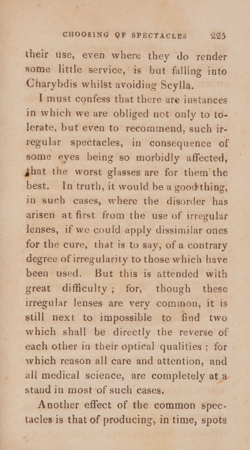 their use, even where they do render some little service, is but falling into Charybdis whilst avoiding Scylla. I must confess that there are instances in which we are obliged net only to to- lerate, but even to recommend, such ir- regular spectacles, in consequence of some eyes being so morbidly affected, _ hat the worst glasses are for them‘ the best. In truth, it would bea goodthing, in such cases, where the disorder has arisen at first from the use of irregular lenses, if we could apply dissimilar ones for the cure, that is to say, of a contrary degree of irregularity to those which have been used. But this is attended with great difficulty; for, though these irregular lenses are very common, it is still next to impossible to find two which shall be directly the reverse of each other in their optical qualities ; for | which reason all care and attention, and ali medical science, are completely ata stand in most of such cases. Another effect of the common spec- tacles is that of producing, in time, spots \