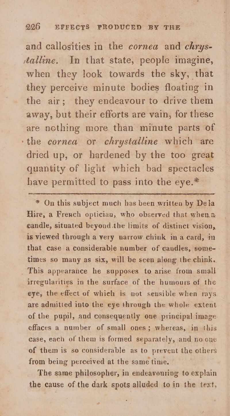 996 EFFECTS PRODUCED BY THE and callosities in the cornea and chrys- talline. In that state, people imagine, when they look towards the sky, that they perceive minute bodies floating in the air; they endeavour to drive them away, but their efforts are vain, for these are nothing more than minute parts of the cornea or chrystalline which are dried up, or hardened by the too great quantity of light which bad spectacles have permitted to pass into the eye.* * On this subject much has been written by Dela Hire, a French optician, who observed that when.a candle, situated beyond.the limits of distinct vision, is viewed through a very narrow chink in a card, in that case a considerable number of candles, some- times so many as six, will be seen along the chink. irregularities in the surface of the humours of the eye, the effect of which is not sensible when rays are admitied into the eye through the whole extent of the pupil, and consequently one principal image effaces a number of small ones; whereas, in this case, each of them is formed separately, and no one of them is so considerable as to prevent the others from being perceived at the same time. The same philosopher, in endeavouring to explain the cause of the dark spots alluded to in the text,