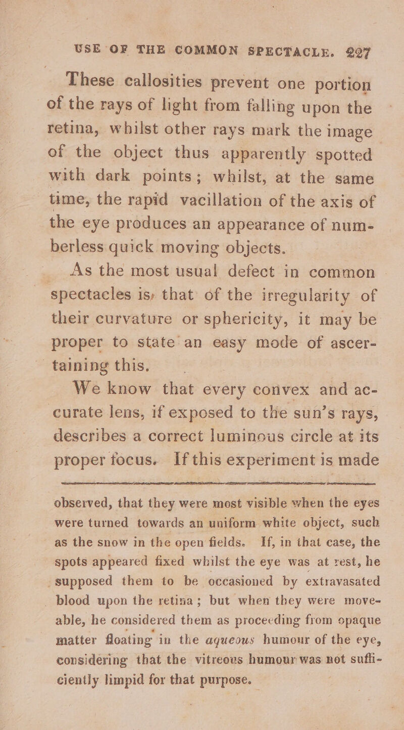 USE OF THE COMMON SPECTACLE. 207 These callosities prevent one portion of the rays of light from falling upon the retina, whilst other rays mark the image of the object thus apparently spotted with dark points; whilst, at the same time, the rapid vacillation of the axis of the eye produces an appearance of num- berless quick moving objects. _ As the most usual defect in common spectacles is; that of the irregularity of their curvature or sphericity, it may be proper to state an easy mode of ascer- taining this. We know that every convex and ac- curate lens, if exposed to the sun’s rays, describes a correct luminous circle at its proper tocus. Ifthis experiment is made obseived, that they were most visible when the eyes were turned towards an uniform white object, such as the snow in the open fields. If, in that case, the spots appeared fixed whilst the eye was at rest, he -supposed them to be occasioned by extravasated _ blood upon the retina; but when they were move- able, he considered them as proceeding from opaque matter floating i in the agueows humour of the eye, considering that the vitreoes humour was not sufti- ciently limpid for that purpose.