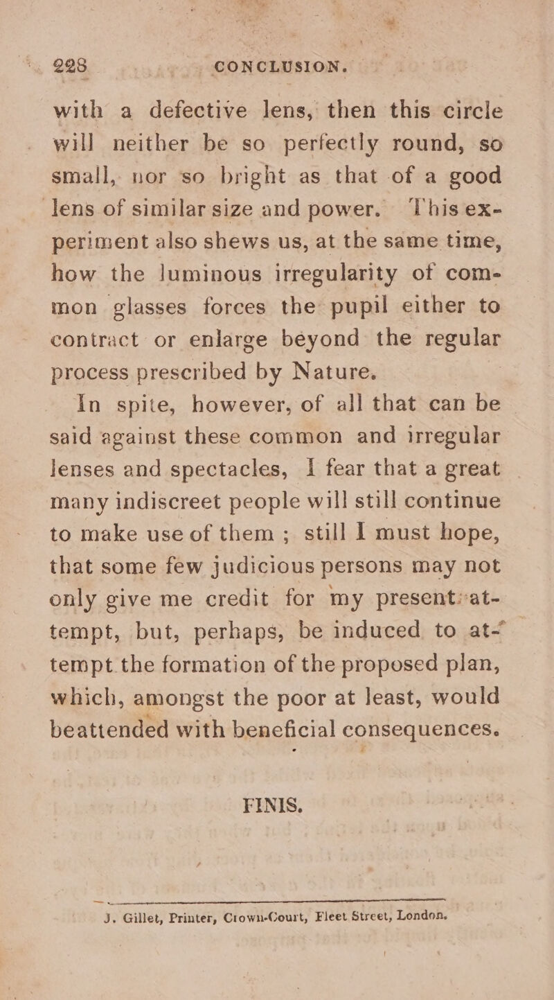 with a defective lens, then this circle will neither be so perfectly round, so small, nor so bright as that of a good lens of similar size and power. ‘This ex- periment also shews us, at the same time, how the luminous irregularity of com- mon glasses forces the pupil either to contract or enlarge beyond the regular process prescribed by Nature. In spite, however, of all that can be - said against these common and irregular lenses and spectacles, I fear that a great many indiscreet people will still continue to make use of them ; still I must hope, that some few judicious persons may not only give me credit for my present:-at- tempt, but, perhaps, be induced to at- tempt the formation of the proposed plan, which, amongst the poor at least, would beattended with beneficial consequences. FINIS. roe an nn eee aa J. Gillet, Printer, Crown-Court, Fleet Street, London.