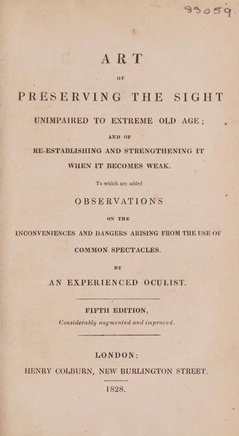 By sq ; 1 tee 2 PRESERVING THE SIGHT UNIMPAIRED TO EXTREME OLD AGE; AND OF RE-ESTABLISHING AND STRENGTHENING IT WHEN IT BECOMES WEAK. To which are added OBSERVATIONS ON THE INCONVENIENCES AND DANGERS ARISING FROM THE USE OF COMMON SPECTACLES. BY AN EXPERIENCED OCULIST. 4 FIFTH EDITION, Considerably augmented and improved. LONDON: HENRY COLBURN, NEW BURLINGTON STREET. 1828,