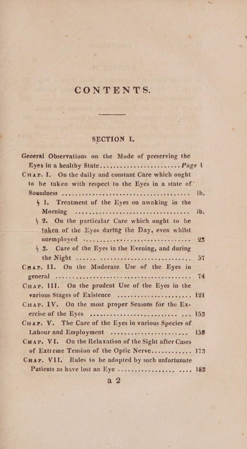 CONTENTS. SECTION I, General Observations on the Mode of preserving the Cuar. 1. On the daily and constant Care which ought to be taken with respect to the Eyes in a state of” Soundness .......-+002. wictetaie ¥cisietere sie Cotas eb b-~ oa ib. 4 1. Treatment of the Eyes on aweking in the Momipg? (so... 5a3 Wet erefel oiel chazthe: eyes etal alates atelwnn= bs ib. § 2. On the particular Care which ought to be _taken of the Eyes during the Day, even whilst euemployed 3.2.0 et Seca st oeiele se naan ces 22 § 3. Care of the Eyes in the Evening, and during the Night ©... .. SE ARSC OE 0 SREY OCT INC rai aT Crapv. II. On the Moderate Use of the Eyes in oo 2) SCI OP Opty ere LONE IO ce COE eT ea 74 Cuap. IiI.. On the prudent Use of the Eyes in the various Stages of Existence .....5..2..02.-00: rae a elk Cuapr. LV. On the most proper Seasons for the Ex- PRCTE Ar ENG VOSic + oie, 6-68 ms «(5 0'A stella! Cake ele ie dfs; oes 153 Cuar. V. The Care of the Eyes in various Species of Labour and Employment : .......cccceccccccecene 158 Cuar. VI. On the Relaxation of the Sight after Cases of Extreme Tension of the Optic Nerve............ 173 Cuap. VIL. Rules to be adopted by such unfortunate Patients as have lost an Eye .......... sleaeree ue o. 183 a 2