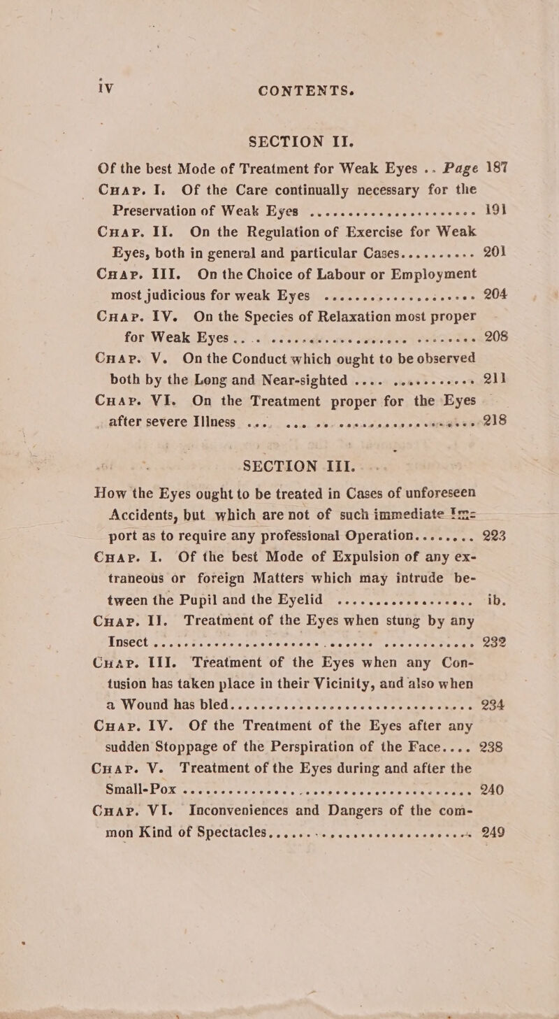 SECTION II. Of the best Mode of Treatment for Weak Eyes .. Page 187 Cuapr. 1. Of the Care continually necessary for the Preservation of Weak Eyes .....ccecesceesseecces i9} CuaPr. II. On the Regulation of Exercise for Weak Eyes, both in general and particular Cases........-- 201 Cnap. III. On the Choice of Labour or Employment most judicious for weak Eyes .......s+ee00. Pasian see Cuar. IV. On the Species of Relaxation most proper for: Weak Eyes 2. ..(s26 7d? aes oercle ste a ae ces 208 Cnap. V. On the Conduct wytiteh ought to be observed both by the Long and Near-sighted .... .. bebe vee es 211 Cuap. VI. On the Treatment proper for the Eyes after severe Tllness «oo, &lt; sie. chy wee cesoss2e Ee ESOeLO SECTION III. How the Eyes ought to be treated in Cases of unforeseen Accidents, but which are not of such immediate 'm= port as to require any professional Operation..... wen eo Cuap. I. Of the best Mode of Expulsion of any ex- traneous or foreign Matters which may intrude be- tween the Pupil and the Eyelid ........ Ss APR ena Ts Cuap. II. Treatment of the Eyes when stung by any Insect yg. 04 8s oes ates SNS fee ome i 288 Cuar. III. Treatment of the Eyes when any Con- tusion has taken place in their Vicinity, aud also when a Wound has bled.......... ecccenes Sis, ye 234 Cuar. IV. Of the Treatment of the Eyes after any sudden Stoppage of the Perspiration of the Face.... 238 Cuar. V. Treatment of the Eyes during and after the BmMallek OX touts se es cle ee oy Me ee 240 CuHaAp. VI. Inconveniences and Dangers of the com- mon Kind of Spectacles.....--+seeseseesesssevsees 249