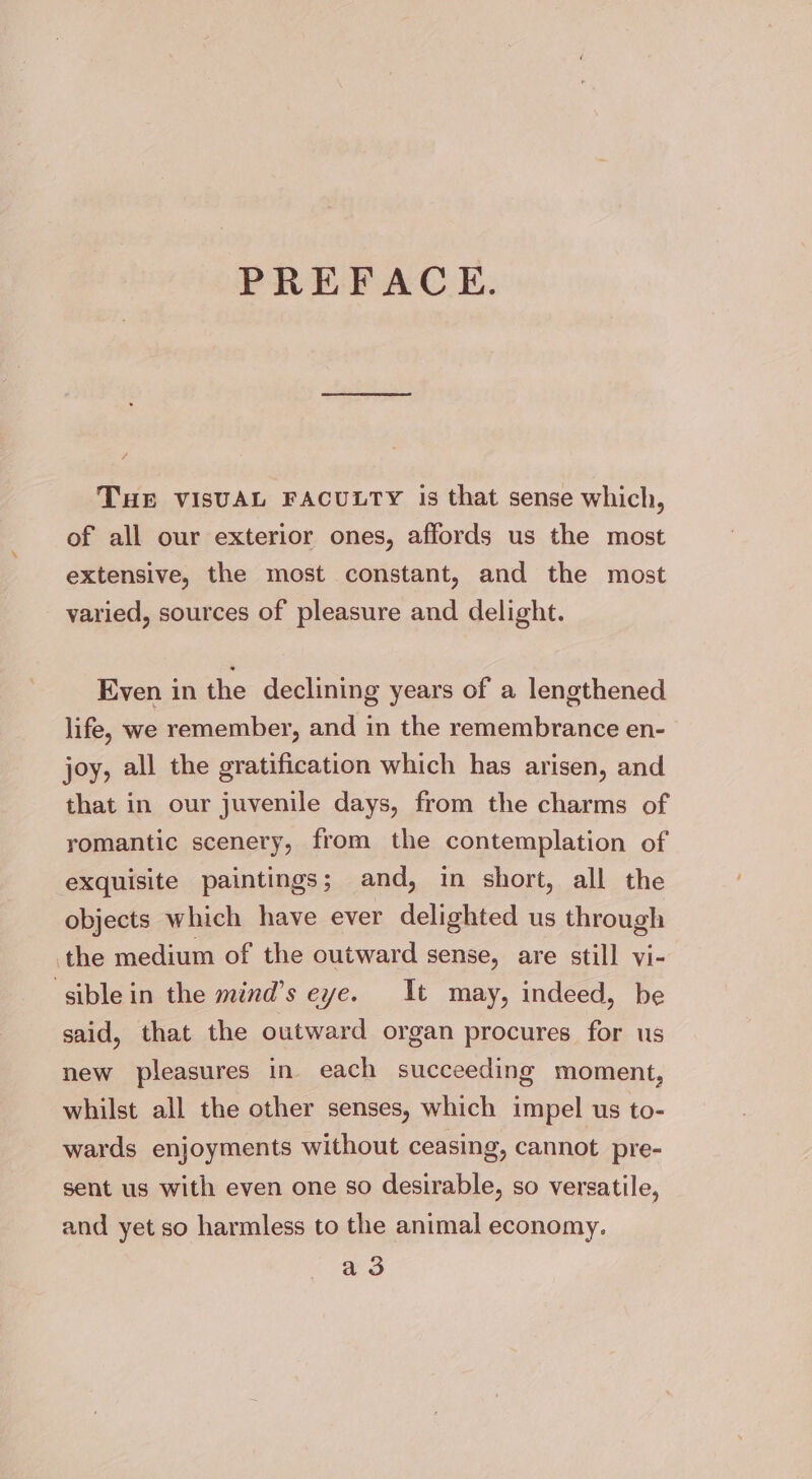 PREFACE. THE VISUAL FACULTY is that sense which, of all our exterior ones, affords us the most extensive, the most constant, and the most - yaried, sources of pleasure and delight. Even in the declining years of a lengthened life, we remember, and in the remembrance en- joy, all the gratification which has arisen, and that in our juvenile days, from the charms of romantic scenery, from the contemplation of exquisite paintings; and, in short, all the objects which have ever delighted us through the medium of the outward sense, are still vi- ‘siblein the mind’s eye. It may, indeed, be said, that the outward organ procures for us new pleasures in each succeeding moment, whilst all the other senses, which impel us to- wards enjoyments without ceasing, cannot pre- sent us with even one so desirable, so versatile, and yet so harmless to the animal economy. a3