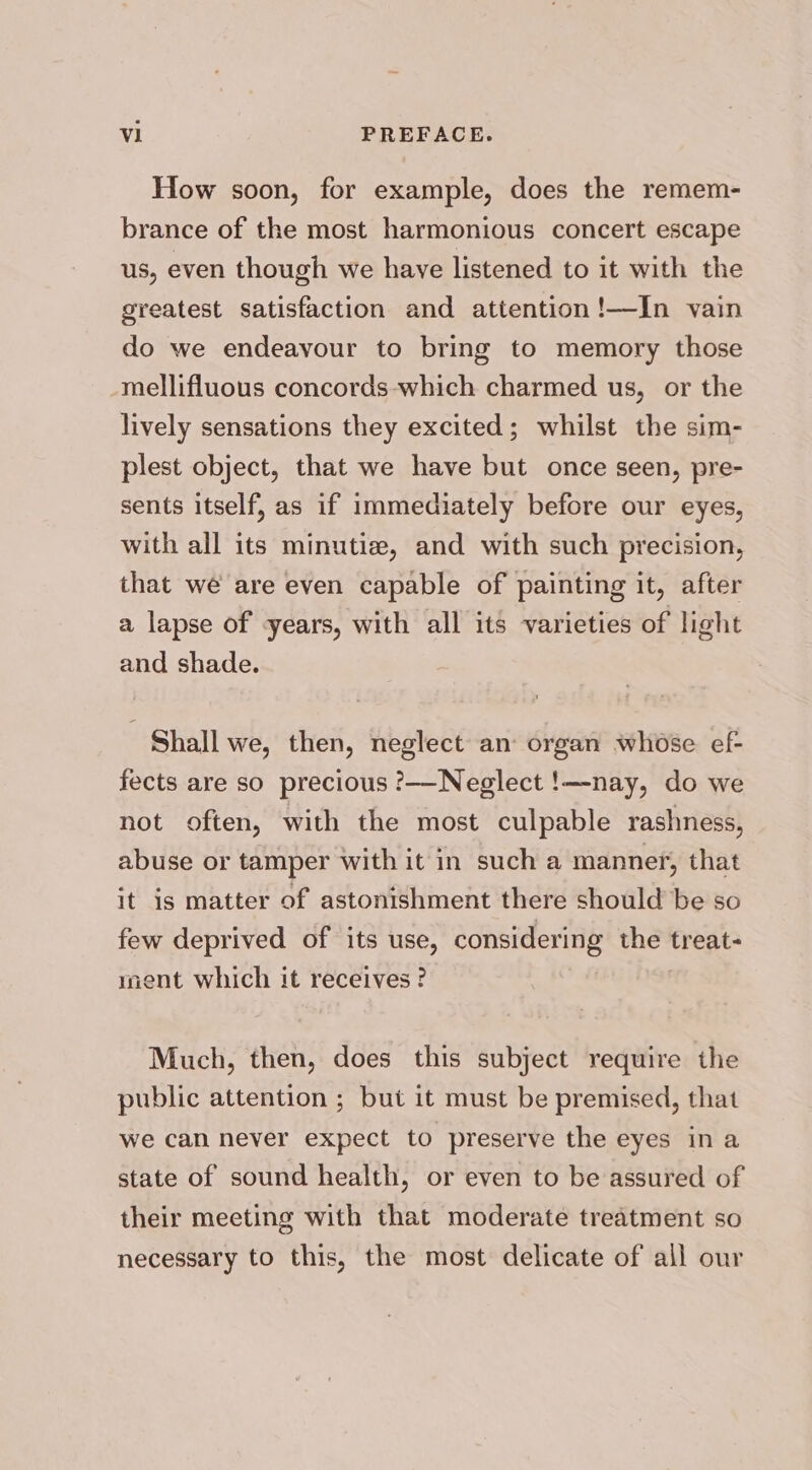 How soon, for example, does the remem- brance of the most harmonious concert escape us, even though we have listened to it with the greatest satisfaction and attention!—In vain do we endeavour to bring to memory those mellifluous concords-which charmed us, or the lively sensations they excited; whilst the sim- plest object, that we have but once seen, pre- sents itself, as if immediately before our eyes, with all its minutiz, and with such precision, that we are even capable of painting it, after a lapse of years, with all its varieties of light and shade. Shall we, then, neglect an: organ whose ef- fects are so precious ?——Neglect !—nay, do we not often, with the most culpable rashness, abuse or tamper with it in such a manner, that it is matter of astonishment there should be so few deprived of its use, considering — treat- ment which it receives ? Much, then, does this subject require the public attention ; but it must be premised, that we can never expect to preserve the eyes ina state of sound health, or even to be assured of their meeting with that moderate treatment so necessary to this, the most delicate of all our