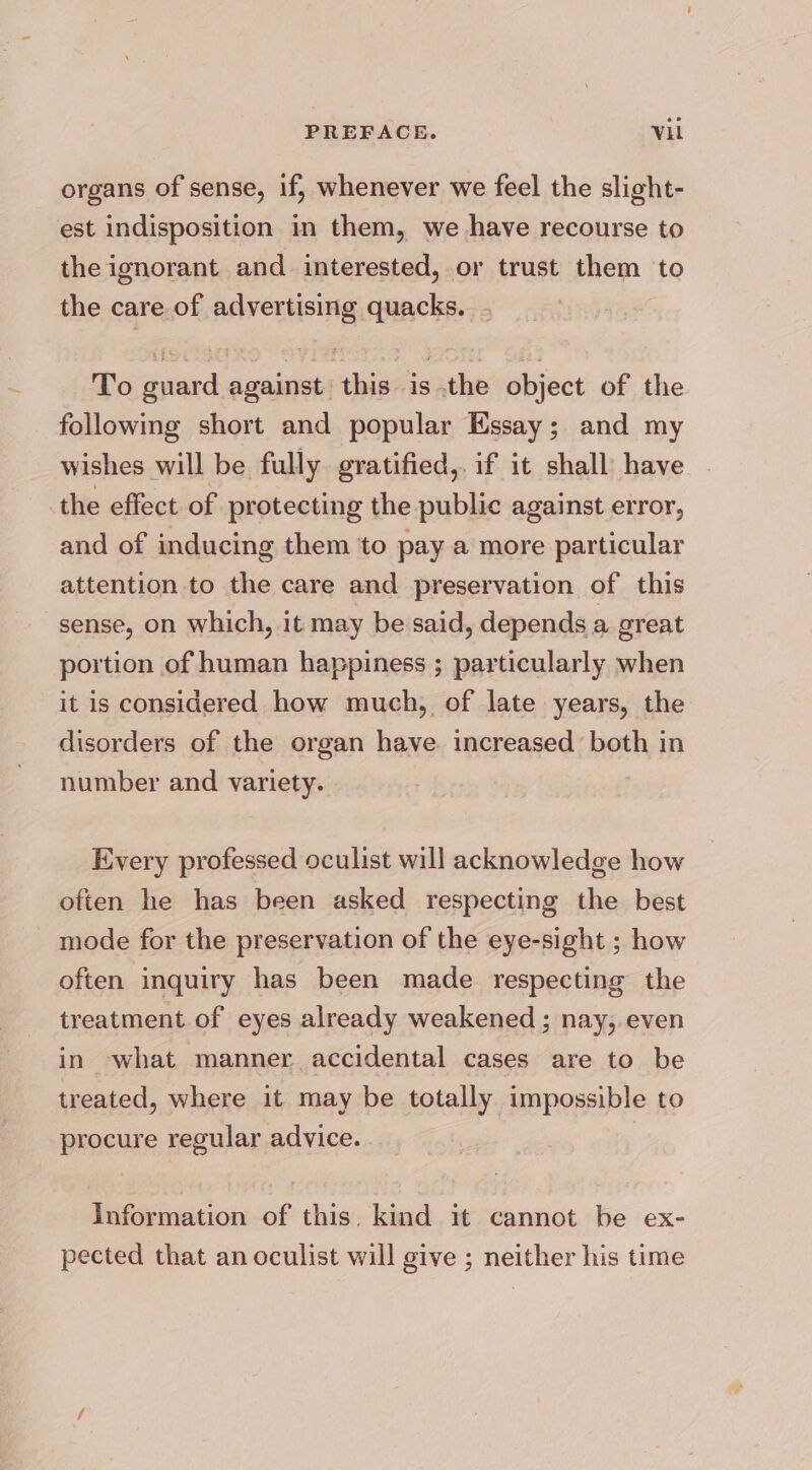 organs of sense, if, whenever we feel the slight- est indisposition in them, we have recourse to the ignorant and interested, or trust them to the care of advertising quacks. To guard against this isthe object of the following short and popular Essay; and my wishes will be fully gratified,. if it shall: have the effect of protecting the public against error, and of inducing them to pay a more particular attention to the care and preservation of this sense, on which, it may be said, depends a great portion of human happiness ; particularly when it is considered how much, of late years, the disorders of the organ have. increased both in number and variety. Every professed oculist will acknowledge how often he has been asked respecting the best mode for the preservation of the eye-sight ; how often inquiry has been made respecting the treatment of eyes already weakened ; nay,.even in ‘what manner accidental cases are to be treated, where it may be totally impossible to procure regular advice. | Information of this. kind it cannot be ex- pected that an oculist will give ; neither his time