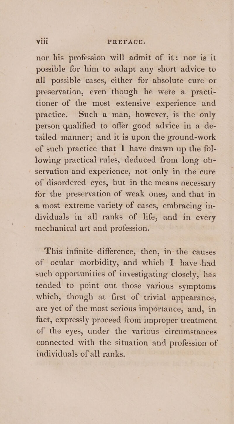 nor his profession will admit of it: nor is it possible for him to adapt any short advice to all possible cases, either for absolute cure or preservation, even though he were a practi- tioner of the most extensive experience and practice. Such a man, however, is the only person qualified to offer good advice in a de- tailed manner; and it is upon the ground-work of such practice that 1 have drawn up the fol- lowing practical rules, deduced from long ob- servation and experience, not only in the cure of disordered eyes, but in the means necessary for the preservation of weak ones, and that in a most extreme variety of cases, embracing in- dividuals in all ranks of life, and in every mechanical art and profession. This infinite difference, then, in the causes of ocular morbidity, and which I have -had such opportunities of investigating closely, has tended to point out those various symptoms which, though at first of trivial appearance, are yet of the most serious importance, and, in fact, expressly proceed from improper treatment of the eyes, under the various circumstances connected with the situation and profession of individuals of all ranks.