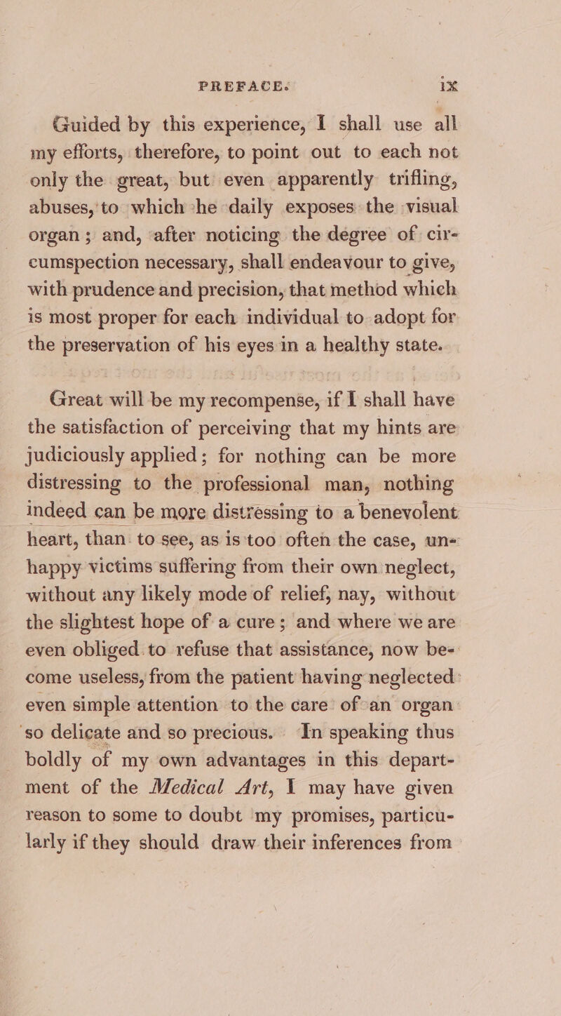 Guided by this experience, I shall use all my efforts, therefore, to point out to each not only the great, but even apparently trifling, abuses,'to which he daily exposes the visual organ; and, after noticing the degree of cir- cumspection necessary, shall endeavour to give, with prudence and precision, that method which is most proper for each individual to adopt for the preservation of his eyes in a healthy state. Great will be my recompense, if I shall have the satisfaction of perceiving that my hints are judiciously applied; for nothing can be more distressing to the professional man, nothing indeed can be more distressing to a benevolent heart, than. to see, as is too often the case, un= happy victims suffering from their own neglect, without any likely mode of relief, nay, without the slightest hope of a cure; and where we are even obliged to refuse that assistance, now be=- come useless, from the patient having neglected: even simple attention to the care ofan organ: ‘so delicate and so precious. ‘In speaking thus boldly of my own advantages in this depart- ment of the Medical Art, 1 may have given reason to some to doubt my promises, particu- larly if they should draw their inferences from