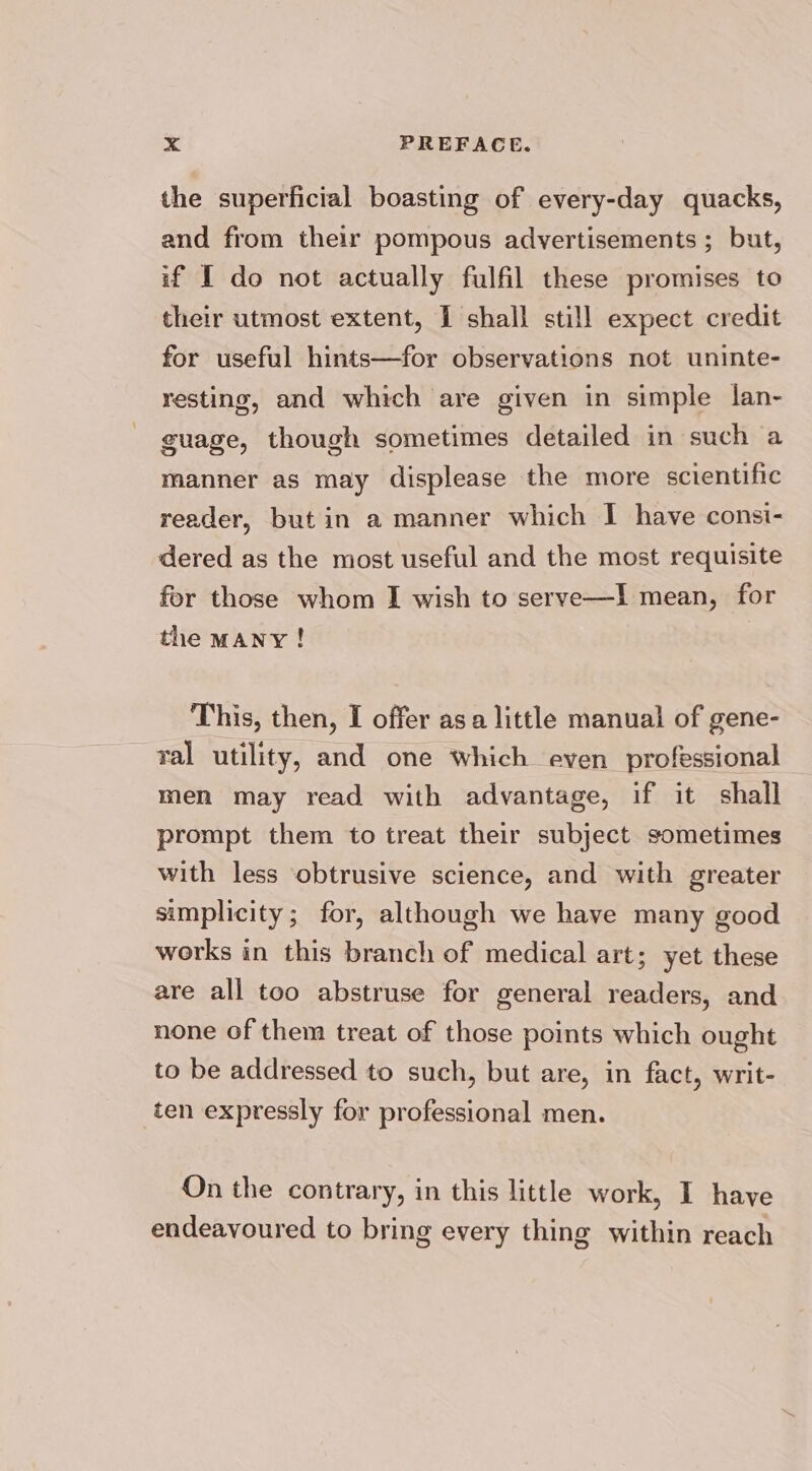 the superficial boasting of every-day quacks, and from their pompous advertisements; but, if I do not actually fulfil these promises to their utmost extent, I shall still expect credit for useful hints—for observations not uninte- resting, and which are given in simple lan- guage, though sometimes detailed in such a manner as may displease the more scientific reader, but in a manner which I have consi- dered as the most useful and the most requisite for those whom I wish to serve—Il mean, for the MANY! This, then, I offer asa little manual of gene- ral utility, and one which even professional men may read with advantage, if it shall prompt them to treat their subject sometimes with less obtrusive science, and with greater simplicity; for, although we have many good works in this branch of medical art; yet these are all too abstruse for general readers, and none of them treat of those points which ought to be addressed to such, but are, in fact, writ- ten expressly for professional men. On the contrary, in this little work, I have endeavoured to bring every thing within reach