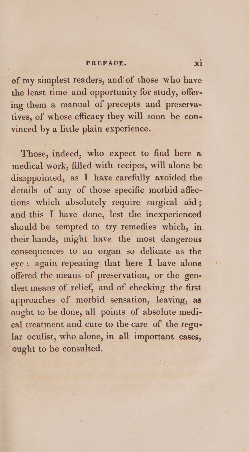 e PREFACE. xi of my simplest readers, andiof those who have the least time and opportunity for study, offer- ing them a manual of precepts and preserva- tives, of whose efficacy they will soon be con- vinced by a little plain experience. Those, indeed, who expect to find here a medical work, filled with recipes, will alone be disappointed, as I have carefully avoided the details of any of those specific morbid affec- tions which absolutely require surgical aid; and this I have done, lest the inexperienced should be tempted to try remedies which, in their hands, might have the most dangerous consequences to an organ so delicate as the eye: again repeating that here I have alone offered the means of preservation, or the gen- tlest means of relief, and of checking the first approaches of morbid sensation, leaving, as ought to be done, all points of absolute medi- cal treatment and cure to the care of the regu- lar oculist, who alone, in all important cases, ought to be consulted.